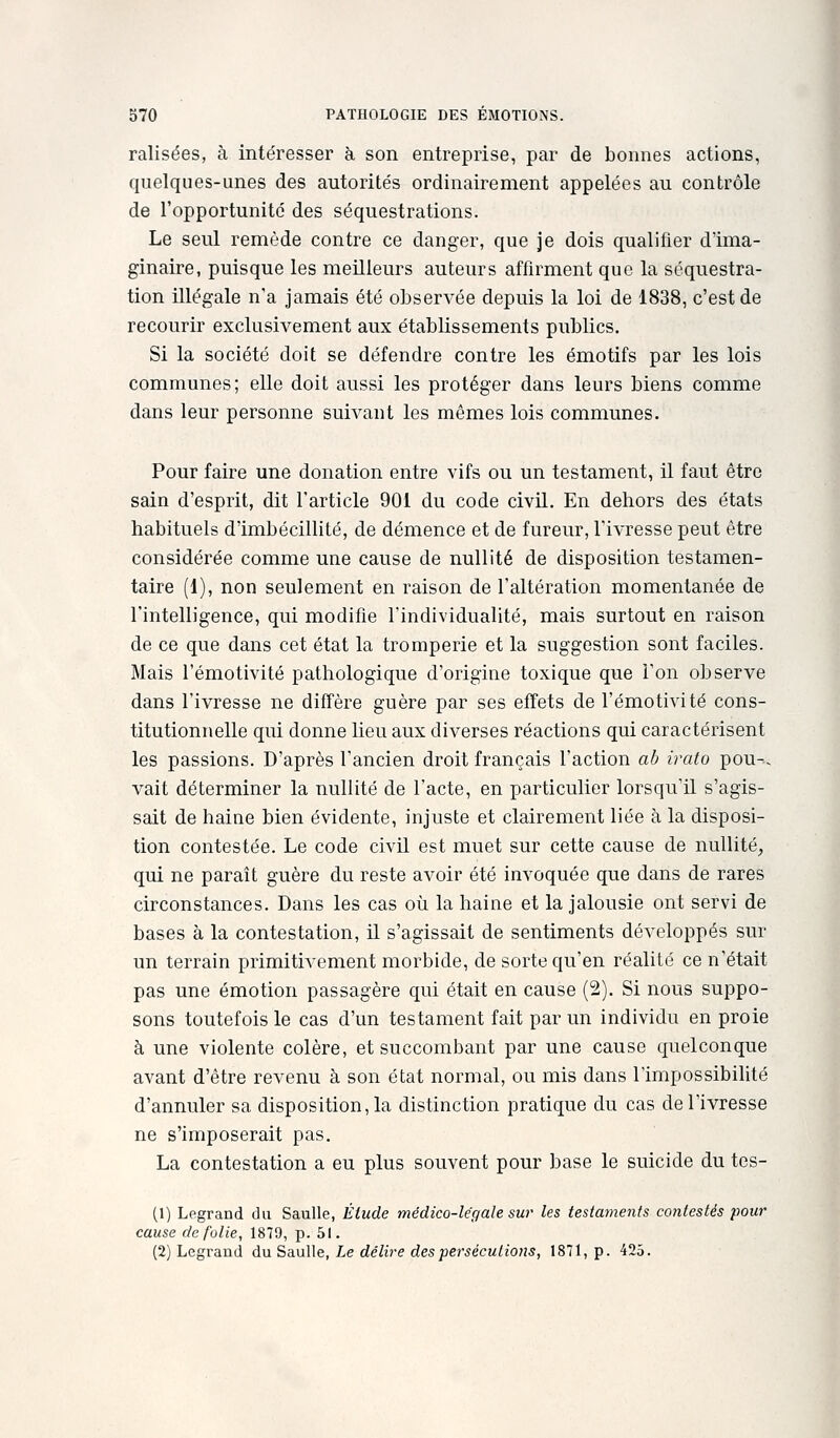ralisées, à intéresser à son entreprise, par de bonnes actions, quelques-unes des autorités ordinairement appelées au contrôle de l'opportunité des séquestrations. Le seul remède contre ce danger, que je dois qualifier d'ima- ginaire, puisque les meilleurs auteurs affirment que la séquestra- tion illégale n'a jamais été observée depuis la loi de 1838, c'est de recourir exclusivement aux établissements publics. Si la société doit se défendre contre les émotifs par les lois communes; elle doit aussi les protéger dans leurs biens comme dans leur personne suivant les mêmes lois communes. Pour faire une donation entre vifs ou un testament, il faut être sain d'esprit, dit l'article 901 du code civil. En dehors des états habituels d'imbécillité, de démence et de fureur, l'ivresse peut être considérée comme une cause de nullité de disposition testamen- taire (1), non seulement en raison de l'altération momentanée de l'intelligence, qui modifie l'individualité, mais surtout en raison de ce que dans cet état la tromperie et la suggestion sont faciles. Mais l'émotivité pathologique d'origine toxique que l'on observe dans l'ivresse ne diffère guère par ses effets de l'émotivité cons- titutionnelle qui donne lieu aux diverses réactions qui caractérisent les passions. D'après l'ancien droit français l'action ab irato pou-, vait déterminer la nullité de l'acte, en particulier lorsqu'il s'agis- sait de haine bien évidente, injuste et clairement liée à la disposi- tion contestée. Le code civil est muet sur cette cause de nullité^ qui ne paraît guère du reste avoir été invoquée que dans de rares circonstances. Dans les cas où la haine et la jalousie ont servi de bases à la contestation, il s'agissait de sentiments développés sur un terrain primitivement morbide, de sorte qu'en réalité ce n'était pas une émotion passagère qui était en cause (2). Si nous suppo- sons toutefois le cas d'un testament fait par un individu en proie à une violente colère, et succombant par une cause quelconque avant d'être revenu à son état normal, ou mis dans l'impossibilité d'annuler sa disposition, la distinction pratique du cas de l'ivresse ne s'imposerait pas. La contestation a eu plus souvent pour base le suicide du tes- (1) Legrand du Saulle, Étude médico-légale sur les testaments contestés pour cause de folie, 1879, p. 51. (2) Legrand du Saulle, Le délire des persécutions, 1871, p. 425.