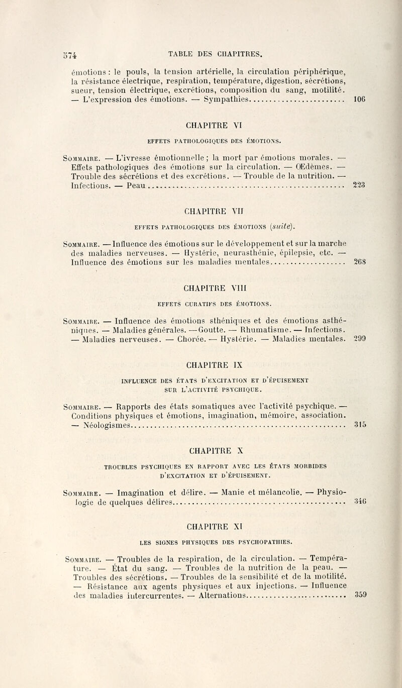 émotions: le pouls, la tension artérielle, la circulation périphérique, la résistance électrique, respii'ation, température, digestion, sécrétions, sueur, tension électrique, excrétions, composition du sang, motilité. — L'expression des émotions. — Sympathies 106 CHAPITRE VI EFFETS PATHOLOGIQUES DES ÉMOTIONS. Sommaire. —L'ivresse émotionnelle; la mort par émotions morales. — Effets pathologiques des émotions sur la circulation. — OEdèmes. — Trouble des sécrétions et des excrétions. — Trouble de la nutrition. — Infections. — Peau 223 CHAPITRE VU EFFETS PATHOLOGIQUES DES ÉMOTIONS {suite). SoxMMAiRE. — Influence des émotions sur le développement et sur la marche des maladies nerveuses. — Hystérie, neurasthénie, épilepsie, etc. — Influence des émotions sur les maladies mentales 268 CHAPITRE YIII EFFETS CURATIFS DES ÉMOTIONS. Sommaire. — Influence des émotions sthéniqnes et des émotions asthé- niqnes. — Maladies générales. —Goutte. — Rhumatisme. — Infections. — Maladies nerveuses. — Chorée.— Hystérie. — Maladies mentales. 299 CHAPITRE IX INFLUENCE DES ÉTATS d'EXCITAT ION ET d'ÉPUISEMENT SUR l'activité psychique. Sommaire. — Rapports des états somatiques avec l'activité psychique, — Conditions physiques et émotions, imagination, mémoire, association. — Néologismes 315 CHAPITRE X TROUBLES psychiques EN RAPPORT AVEC LES ÉTATS MORBIDES d'excitation et d'épuisement. Sommaire. — Imagination et délire. — Manie et mélancolie. — Physio- logie de quelques délires 346 CHAPITRE XI LES SIGNES PHYSIQUES DES PSYCHOPATHIES. Sommaire. — Troubles de la respiration, de la circulation. — Tempéra- ture. — État du sang. — Troubles de la nutrition de la peau. — Troubles des sécrétions. —Troubles de la sensibilité et de la motiUté. — Résistance aux agents physiques et aux injections. — Influence des maladies intercurrentes. — Alternatious 359