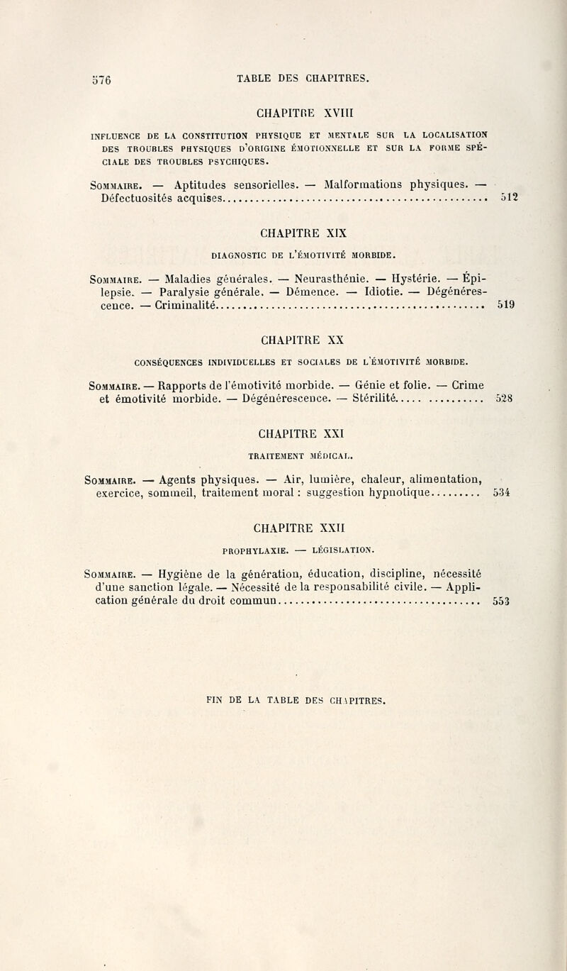 CHAPITRE XVIII INFLUENCE DE LA CONSTITUTION PHYSIQUE ET MENTALE SCR LA LOCALISATION DES TROUBLES PHYSIQUES o'ORIGINE ÉMOTIONNELLE ET SUR LA FORME SPÉ- CIALE DES TROUBLES PSYCHIQUES. Sommaire. — Aptitudes seasorielles. — Malformations physiques. — Défectuosités acquises ôl2 CHAPITRE XIX DIAGNOSTIC DE l'ÉMOTIVITÉ MORBIDE. Sommaire. — Maladies géuérales. — Neurasthénie. — Hystérie. — Épi- lepsie. — Paralysie générale, — Démence. ^ Idiotie. — Dégénéres- cence. — Criminalité 519 CHAPITRE XX CONSÉQUENCES INDIVIDUELLES ET SOCIALES DE L EMOTIVITÉ MORBfDE. Sommaire. — Rapports de l'émotivité morbide. — Génie et folie. — Grime et émotivité morbide. — Dégénérescence. — Stérilité 528 CHAPITRE XXI TRAITEMENT MÉDICAL. Sommaire. — Agents physiques. — Air, lumière, chaleur, alimentation, exercice, sommeil, traitement moral : suggestion hypnotique 534 CHAPITRE XXII PROPHYLAXIE. LÉGISLATION. Sommaire. — Hygiène de la génération, éducation, discipline, nécessité d'une sanction légale. — Nécessité de la responsabilité civile. — Appli- cation générale du droit commun 553 FIN DE LA TABLE DES CHAPITRES.