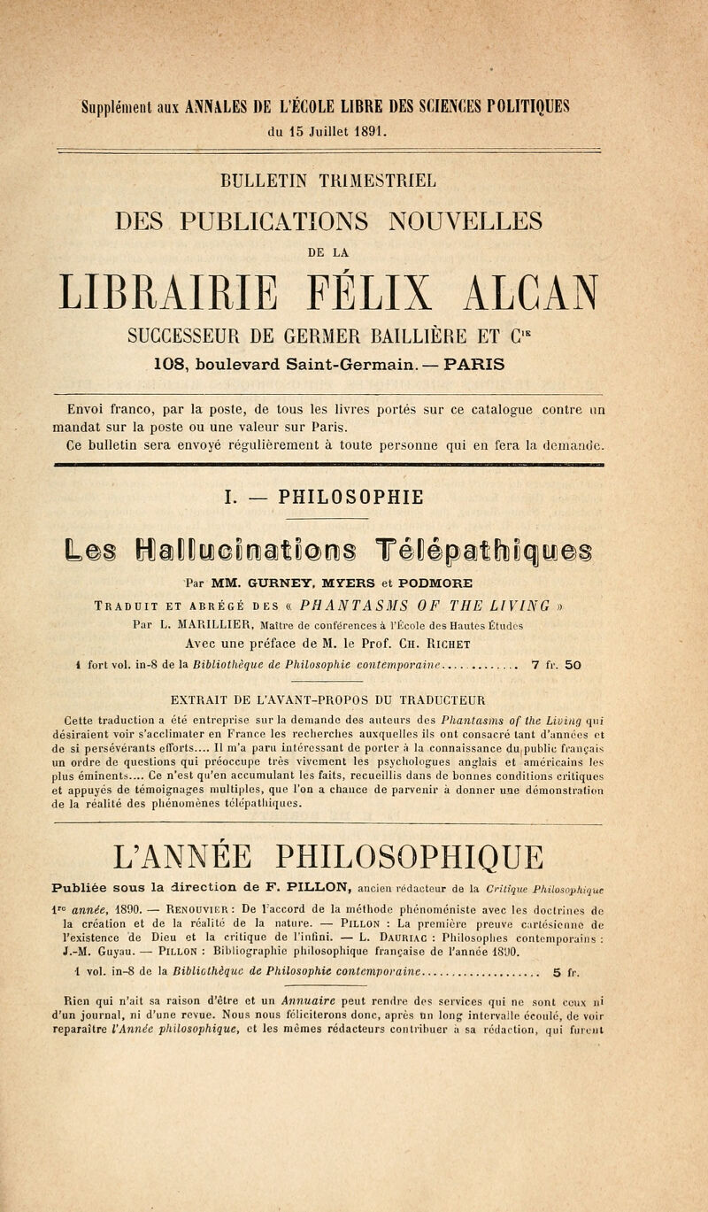 Supplément aux ANNALES DE L'ÉCOLE LIBRE DES SCIENCES POLITIQUES du 15 Juillet 1891. BULLETIN TRIMESTRIEL DES PUBLICATIONS NOUVELLES DE LA LIBRAIRIE FÉLIX ALCAN SUCCESSEUR DE GERMER BAILLIÈRE ET G= 108, boulevard Saint-Germain.— PARIS Envoi franco, par la poste, de tous les livres portés sur ce catalogue contre un mandat sur la poste ou une valeur sur Paris. Ce bulletin sera envoyé régulièrement à toute personne qui en fera la demande. I. — PHILOSOPHIE Par MM. GURNEY, MYERS et PODMORE Traduit et abrégé des « PHANTASMS OF THE LIVING » Par L. MAP.ILLIER, Maître de conférences à rÉcole des Hautes Éludes Avec une préface de M. le Prof. Ch. Richet 1 fort vol. in-8 de la Bibliothèque de Philosophie contemporaine 7 fr. 50 EXTRAIT DE L'AVANT-PROPOS DU TRADUCTEUR Cette traduction a été entreprise sur la demande des auteurs dos Phantasms of the Living qui désiraient voir s'acclimater en France les recherches auxquelles ils ont consacré tant d'années et de si persévérants efforts.... Il m'a paru intéressant de porter à la connaissance du public français un ordre de questions qui préoccupe très vivement les psychologues anglais et américains les plus éminents.... Ce n'est qu'en accumulant les faits, recueillis dans de bonnes conditions critiques et appuyés de témoignages multiples, que l'on a chance de parvenir à donner une démonstration de la réalité des phénomènes télépathiquos. L'ANNÉE PHILOSOPHIQUE Publiée sous la direction de F. PILLON, ancien rédacteur de la Critique Philosophique 1 année, 1890. — Renouvikr: De l'accord de la méthode phcnoméniste avec les doctrines de la création et de la réalité de la nature. — PiLLON : La première preuve cartésienne de l'existence de Dieu et la critique de l'infini. — L. Dauriac : Philosophes contemporains : J.-M. Guyau. — Pillon : Bibliographie philosophique française de l'année IS'JO. ■1 vol. in-8 de la Bibliothèque de Philosophie contemporaine 5 fr. Rien qui n'ait sa raison d'être et un Annuaire peut rendre des services qui ne sont ceux u' d'un journal, ni d'une revue. Nous nous féliciterons donc, après nn long intervalle écoulé, de voir reparaître l'Année philosophique, et les mêmes rédacteurs contribuer ;> sa rédaction, qui furent