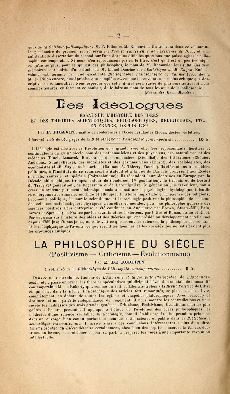 ceux de la Critique philosophique: M. F. Pillon et M. Reiiouvier. Ou trouvera dans ce voluuie un long mcmoirc du premier sur la première Preiivc cartésienne de l'existence de Dieu, et une substantielle dissertation du second sur l'une des plus difficiles questions que puisse agiter la philo- sophie contemporaine. Si nous n'en reproduisons pas ici le titre, c'est qu'il est un peu technique et qu'au surplus, pour ce qui est des philosophes, le nom de M. Renouvier leur suflit. Ces deux mémoires sont suivis d'une étude de M. Lionel Dauriac sur l'Esthétique de M. Guyau. Enfin le volume est terminé par une excellente Bibliographie philosophique de l'année 1890, due à M. F. Pillon encore, aussi précise que complète et, comme il convient, non moins critique que des- criptive ou énumérative. Nous espérons que cette Année sera suivie de plusieurs autres, et nous sommes assurés, en formant ce souhait, de le faire au nom de tous les ainis de la philosophie. {Revue des Deux-Mondes.) Kes Idéolog-ijLes ESSAI SUR L'HISTOIRE DES IDÉES El DES THÉORIES SCIENTIFIQUES, PHILOSOPHIQUES, RELIGIEUSES, ETC., EN FRANCE, DEPUIS 1789 Par F. PICAVET, maître de conférences à l'École des Hautes Études, docteur es lettres. 1 fort vol. in-8 de 640 pages de la Bibliothèque de Philosophie contemporaine 10 fr. L'Idéologie est née avec la Révolution et a grandi avec elle. Ses représentants, héritiers et continuateurs du xviii siècle, sont des mathématiciens et des physiciens, des naturalistes et des médecins (Pinel, Lamarck, Broussais), des romanciers (Stendhal), des littérateurs (Chénier, Andrieux, Sainte-Beuve), des moralistes et des grammairiens (Thurot), des sociologistes, des économistes (J.-B. Say), des historiens (Daunou, A. Thierry, Fauriel). Ils siègent aux Assemblées politiques, à l'Institut; ils se réunissent à Auteuil et à la rue du Bac; ils professent aux Écoles normale, centrale et spéciale (Polytechnique) ; ils répandent leurs doctrines en Europe par la Décade philosophique. Groupés autour de Condorcet (1'* génération), de Cabanis et de Destutt de Tracy (2« génération), de Degérando et de Laromiguière (3^ génération), ils travaillent, non a créer un système purement dialectique, mais à constituer la psychologie physiologique, infantile et embryonnaire, animale, morbide et ethnique; l'histoire impartiale et la science des religions; l'économie politique, la morale scientifique et la sociologie positive ; la philosophie de chacune des sciences mathématiques, physiques, naturelles et morales, puis une philosophie générale des sciences positives. Leur entreprise a été continuée en Angleterre par Brown, Stuart-Mill, Bain, Lewes et Spencer; en France par les savants et les historiens, par Littré et Renan, Taine et Ribot. Par cet essai sur l'histoire des idées et des théories qui ont présidé au développement intellectuel depuis 1789 jusqu'à nos jours, on entrevoit ce que seront les sciences, la philosophie des sciences et la métaphysique de l'avenir, ce que seront les hommes et les sociétés que ne satisferaient plus les croyances antiques. LA PHILOSOPHIE DU SIÈCLE (Positivisme — Criticisme — Évolutionnisme) Par E. DE ROBERTY i vol. in-8 de la Bibliothèque de Philosophie conlemporainc 5 fr. Dans ce nouveau volume, l'auteur de L'Ancienne et la Nouvelle Philosophie, de L'Inconnais- sable, etc., passe en revue les théories spéculatives qui dirigent l'évolution mentale de l'humanité contemporaine. M. de Roberty qui, comme on sait, collabora autrefois à la Revue Positive de Littré et qui écrit dans la Revue Philosophique des articles fort remarqués, se place, dans ce livre, complètement en dehors de toutes les églises et chapelles philosophiques. Avec beaucoup de droiture et une parfaite indépendance de jugement, il nous montre les contradictions et nous révèle les faiblesses des trois grands systèmes (Criticisme, Positivisme, Evolutionnisme) les plus goûtés à l'heure présente. Il applique à l'étude de l'évolution des idées philosophiques les méthodes d'une science véritable, la Sociologie, dont il établit naguère les premiers principes dans un ouvrage bien connu portant le nom de cette science et publié dans la Bibliothèque scientifique internationale. Il arrive ainsi à des conclusions intéressantes à plus d'un titre. La Philosophie du Siècle détriîira certainement, chez bien des esprits sincères, la foi aux doc- trines en faveur, et contribuera, pour sa part, à préparer les voies à une importante révolution intellectuelle.