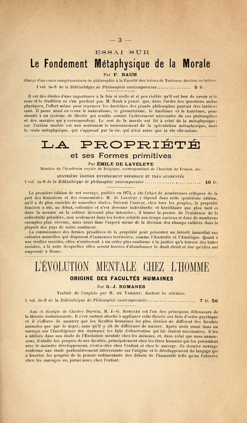 ESSAI SUR Le Fondement Métaphysique de la Morale Par F. RAXJH Chargé d'un coui'S complémentaire de philosophie à la Faculté des lettres de Toulouse, docteur es lettres. ■1 vol. in-S de la Bibliothèque de Philosophie contemporaine 5 fr. Il est des études d'une importance à la fois si réelle et si peu visible qu'il est bon de savoir si le sens et la tradition ne s'en perdent pas. M. Rauh a pensé que, dans l'ordre des questions méta- physiques, l'eflort même pour repenser les doctrines dos grands philosophes pouvait être intéres- sant. 11 passe ainsi en revue le naturalisme, le géométrisme, le iinalisme et le kantisme, pour aboutir à un système de liberté qui semble comme l'achèvement nécessaire de ces philosopliies et des morales qui y correspondent Le sort de la morale est lié à celui de la métaphysique; car l'action morale est non seulement le couronnement de la spéculation métaphysique, mais la vraie métaphysique, qui s'apprend par la vie, qui n'est autre que la vie elle-même. et ses Formes primitives Par EMILE DE LAVELEYE Membre de l'Académie royale de Belgique, correspondant de l'Institut de Fi-ance, etc. QUATRIÈME EDITION ENTIÈREMENT REFONDUE ET TRÈS .AUGMENTEE l vol. in-8 de la Bibliothèque de philosophie contemporaine 10 fr. La première édition de cet ouvrage, publiée en 1874, a été l'objet de nombreuses critiques de la part des historiens et des économistes. M. de Laveleye y répond dans cette quatrième édition, qu'il a de plus enrichie de nouvelles études. Suivant l'auteur, chez tous les peuples, la pi'opriété foncière a été, au début, collective et n'est devenue individuelle et héréditaire que plus tard et dans la mesure où la culture devenait plus intensive ; il trouve la preuve de l'existence de la collectivité primitive, non seulement dans les textes relatifs aux temps anciens et dans de nombreux exemples plus récents, mais aussi dans l'aspect même de la division des champs cultivés dans la plupart des pays de notre continent. La connaissance des formes primitives de la propriété peut présenter un intérêt immédiat aux colonies nouvelles qui disposent d'immenses territoires, comme l'Australie et l'Amérique. Quant ;i nos vieilles sociétés, elles n'arriveront à un ordre plus conforme à la justice qu'à travers des luttes sociales, à la suite desquelles elles seront forcées d'abandonner le droit étroit et dur qu'elles ont emprunté à Piome. L'ÉVOLUTION MENTALE CHEZ L'HOMME ORIGINE DES FACULTÉS HUMAINES Pur G.-J. ROMANES Traduit de l'anglais par H. de Varigny, docteur es sciences. 1 vol. in-8 de la Bibliothèque de Philosophie contemporaine 7 fr. 5o Ami et disciple de Cliarles Darwin, M. J.-G. Romanes est l'un des principaux défenseurs de la théorie évolulionniste. 11 s'est surtout attaché à appliquer cette théorie aux faits d'ordre psychique et il s'efforce de montrer que les facultés humaines les plus élevées ne diffèrent des facultés animales que par le degré, sans qu'il y ait de différence de nature. Après avoir réuni dans un ouvrage sur Vlntclligence des Animaux les faits d'observation qui lui étaient nécessaires, il les a utilisés dans son étude de l'Evolution mentale chez les animaux, et, dans celui que nous annon- çons, il étudie les progrès de ces facultés, principalement chez les êtres humains qui les présentent avec le moindre développement, c'est-à-dire chez l'enfant et chez le sauvage. Ce dernier ouvrage renferme une étude particulièrement intéressante sur l'origine et le développement du langage qui a favorisé les progrès de la pensée rudimentaire des débuts de riuimanité telle qu'on l'observe chez les sauvages ou, parmi nous, chez l'enfant.
