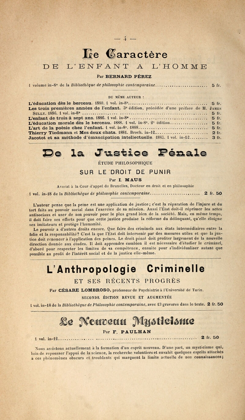 JSe Caractère DE L'ENFANT A L'HOMME Par BERNABD PÉREZ l voiume in-S» de la Bibliothèque de philosophie contemporaine 5 fr. DU MÊME AUTEUR : L'éducation dès le berceau. 1880.1 vol. in-S 5 fr. Les trois premières années de l'enfant. 3'= édition, précédée d'une préface de M. James Sully. 1886. 1 vol. in-8° 5 fr. L'enfant de trois à sept ans. 1886. 1 vol. in-8» 5 fr. L'éducation morale dès le berceau. 1888. 1 vol. in-8°. 2= édition 5 fr. L'art de la poésie chez l'enfant. 1 vol. in-8''. 1888 5 fr. Thierry Tiedmann et Mes deux chats. 1881. Broch. ia-li 2 fr. Jacotot et sa méthode d'émancipation intellectuelle. 1883. 1 vol. in-12 3 fr. S)© la i7n%^tl©© ^é^al© ÉTUDE PHILOSOPHIQUE SUR LE DROIT DE PUNIR Par I. MAUS Avocat à la Cour d'appel de Bruxelles, Docteur en droit et en philosophie 1 vol. in-18 de la Bibliothèque de philosophie contemporaine 2 fr. 50 L'auteur pense que la peine est une application de justice; c'est la réparation de l'injure et du tort faits au pouvoir social dans l'exercice de sa mission. Aussi l'État doit-il réprimer les actes antisociaux et user de son pouvoir pour le plus grand bien de la société. Mais, en même temps, il doit faire ses efforts pour que cette justice produise la réforme du délinquant, qu'elle éloigne ses imitateurs et protège l'humanité. Le pouvoir a d'autres droits encore. Que faire des criminels aux états intermédiaires entre la folie et la responsabilité? C'e.st là que l'État doit intervenir par des mesures utiles et que la jus- lice doit renoncer à l'application des peines. Le droit pénal doit profiter largement de la nouvelle direction donnée aux études. Il doit apprendre combien il est nécessaire d'étudier le criminel, d'abord pour respecter les limites de «a compétence, ensuite pour s'individualiser autant que possible au profit de l'intérêt social et de la justice elle-même. L'Anthropologie Criminelle ET SES RÉCENTS PROGRÈS Par CÉSARE LOMBROSO, professeur de Psychiatrie à l'Université'de Turin. SECONDE ÉDITION REVUE ET AUGMENTÉE 1 vol. iu-18 de la Bibliothèque de Philosophie contemporaine, avec 13 gravures dans le texte. 2 fr. 50 Par F. PAULHAN 1 vol. in-i2 2 fr. 50 Nous assistons actuellement à la formation d'un esprit nouveau. D'une part, un mysticisme qui, loin de repousser l'appui de la science, la recherche volontiers et envahit quelques esprits attaches à ces phénomènes obscurs et troublants qui marquent la limite actuelle de nos connaissances;