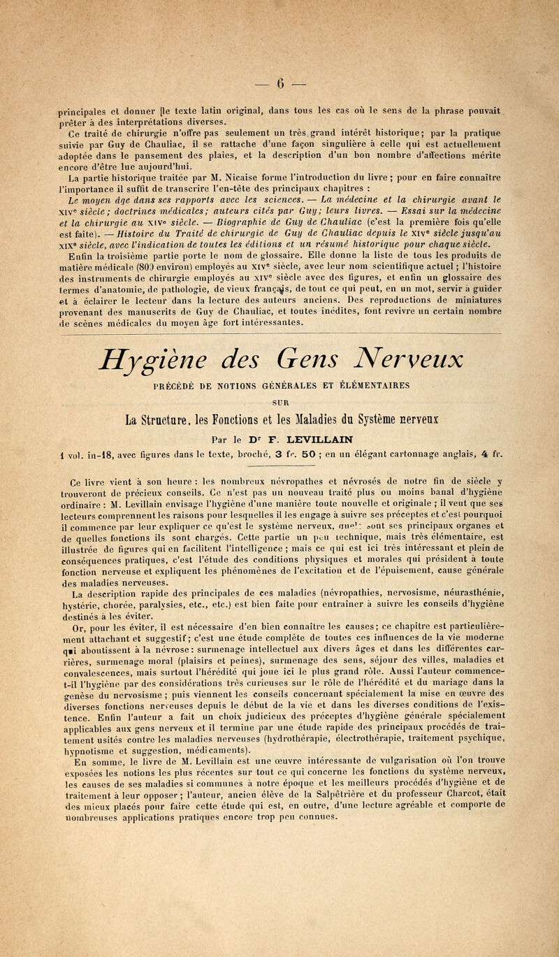 principales et donner [le texte latin original, dans tous les cas où le sens de la phrase pouvait prêter à des interprétations diverses. Ce traité de chirurgie n'otTre pas seulement un très grand intérêt historique; par la pratique suivie par Guy de Chauliac, il se rattache d'une façon singulière à celle qui est actuellement adoptée dans le pansement des plaies, et la description d'un bon nombre d'affections mérite encore d'être lue aujourd'hui. La partie historique traitée par M. Nicaise forme l'introduction du livre ; pour en faire connaître l'importance il suffit de transcrire l'en-tête des principaux chapitres : Le moyen âge dans ses rapports avec les sciences. — La médecine et la chirurgie avant le xiv siècle ; doctrines médicales; auteurs cités par Guy; leurs livres. — Essai sur la médecine et la chirurgie au xiv» siècle. — Biographie de Guy de Chauliac (c'est la première fois qu'elle est faite). —Histoire du Traité de chirurgie de Guy de Chauliac depuis le xiv° siècle jusqu'au xix« siècle, avec l'indication de toutes les éditions et un résumé historique pour chaque siècle. Enfin la troisième partie porte le nom de glossaire. Elle donne la liste de tous les produits de matière médicale (80J environ) employés au X[V« siècle, avec leur nom scientifique actuel ; l'Iiisloire des instruments de chirurgie employés au xiV siècle avec des figures, et enfin un glossaire des termes d'anatomie, de pathologie, de vieux françf|^s, de tout ce qui peut, en un mot, servir à guider et à éclairer le lecteur dans la lecture des auteurs anciens. Des reproductions de miniatures provenant des manuscrits de Guy de Chauliac, et toutes inédites, font revivre un certain nombre de scènes médicales du moyen âge fort intéressantes. Hygiène des Gens Nerveux PRÉCÉDÉ DE NOTIONS GÉNÉRALES ET ÉLÉMENTAIRES SUR La Strnctare. les Fonctions et les Maladies du Système nerveui Par le D-^ F. LEVILLAIN 1 vo). iu-18, avec figures dans le texte, broché, 3 f'-. 50 ; on un élégant cartonnage anglais, 4 fr. Ce livre vient à son heure : les nombreux névropathes et névrosés de notre fin de siècle y trouveront de précieux conseils. Ce n'est pas un nouveau traité plus ou moins banal d'hygiène ordinaire : M. Levillain envisage l'hygiène d'une manière toute nouvelle et originale ; il veut que ses lecteurs comprennent les raisons pour lesquelles il les engage à suivre ses préceptes et c'esL pourquoi il commence par leur expliquer ce qu'est le système nerveux, aue': sont ses principaux organes et de quelles fonctions ils sont chargés. Cette partie un pcu technique, mais très élémentaire, est illustrée de figures qui en facilitent l'intelligence ; mais ce qui est ici très intéressant et plein de conséquences pratiques, c'est l'étude des conditions physiques et morales qui président i» toute fonction nerveuse et expliquent les phénomènes de l'excitation et de l'épuisement, cause générale des maladies nerveuses. La description rapide des principales de ces maladies (névropathies, nervosisnie, neurasthénie, hystérie, cliorée, paralysies, etc., etc.) est bien faite pour entraîner à suivre les conseils d'hygiène destinés à les éviter. Or, pour les éviter, il est nécessaire d'en bien connaître les causes; ce chapitre est particulière- ment attachant et suggestif; c'est une étude complète de toutes ces influences de la vie moderne q«i aboutissent à la névrose: surmenage intellectuel aux divers âges et dans les différentes car- rières, surmenage moral (plaisirs et peines), surmenage des sens, séjour des villes, maladies et convalescences, mais surtout l'hérédité qui joue ici le plus grand rôle. Aussi l'auteur commence- t-il l'hygiène par des considérations très curieuses sur le rôle de l'hérédité et du mariage dans la •enèse du ncrvosisme ; puis viennent les conseils concernant spécialement la mise en œuvre des diverses fonctions nerveuses depuis le début de la vie et dans les diverses conditions de l'exis- tence. Enfin l'auteur a fait un choix judicieux des préceptes d'hygiène générale spécialement applicables aux gens nerveux et il termine par une étude rapide des principaux procédés de trai- tement usités contre les maladies nerveuses (hydrothérapie, électrothérapie, traitement psychique, hypnotisme et suggestion, médicaments). En somme, le livre de M. Levillain est une œuvre intéressante de vulgarisation où l'on trouve exposées les notions les plus récentes sur tout ce qui concerne les fonctions du système nerveux, les causes de ses maladies si communes à notre époque et les meilleurs procédés d'hygiène et de traitement à leur opposer ; l'auteur, ancien élève de la Salpêtrière et du professeur Charcot, était des mieux placés pour faire cette étude qui est, en outre, d'une lecture agréable et comporte de nombreuses applications pratiques encore trop peu connues.