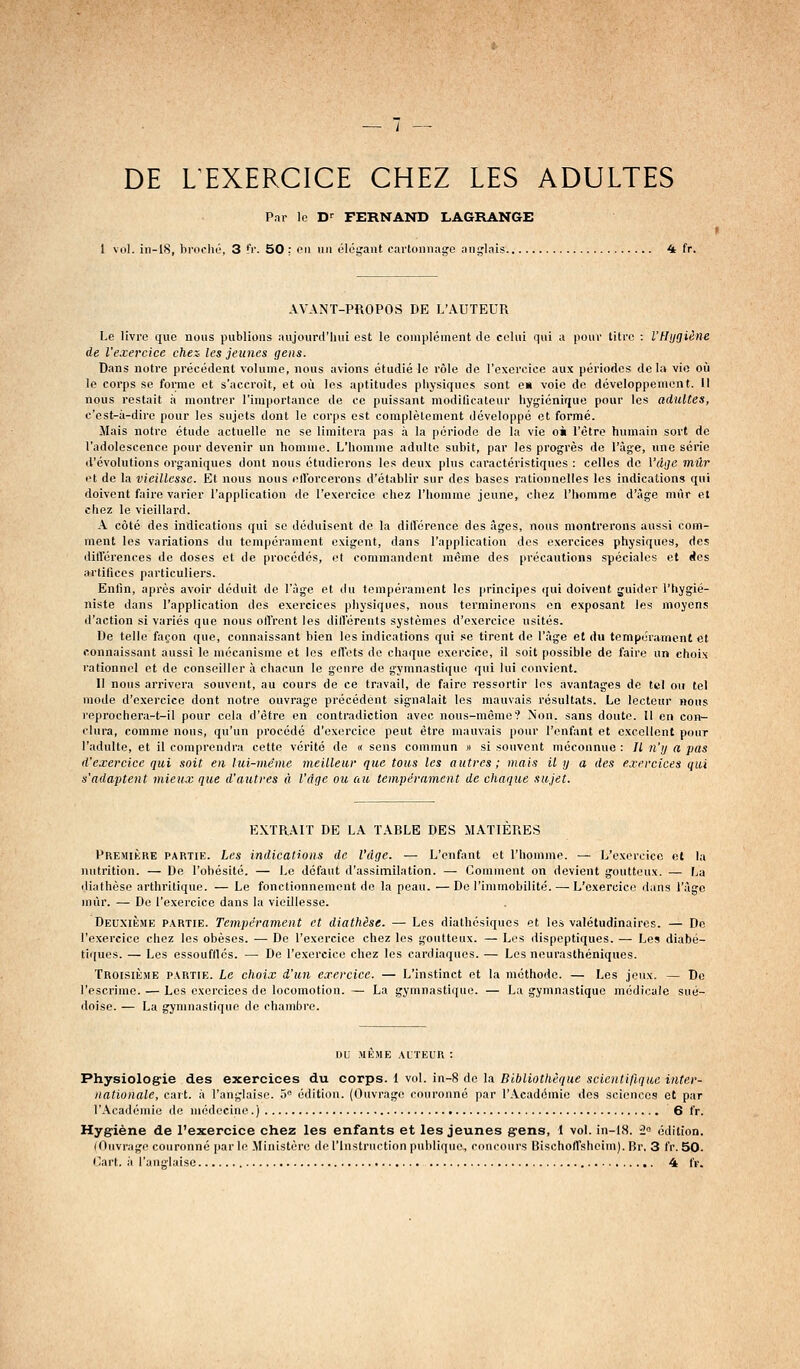 DE LEXERCICE CHEZ LES ADULTES Par le D^ FERNAND LAGRANGE 1 vol. in-lS, broclu', 3 fr. 50 : on un élégant cartonnage anglais 4 fr. AVANT-PROPOS DE L'AUTEUR Le livre que nous publions aujourd'hui est le complément de celui qui a pour titre : l'Hygiène de l'exercice chez les jeunes gens. Dans notre précédent volume, nous avions étudié le rôle de l'exercice aux périodes delà vie où le corps se forme et s'accroît, et où les aptitudes physiques sont en voie de développement. Il nous restait à montrer l'importance de ce puissant moditicaleur hygiénique pour les adultes, c'est-à-dire pour les sujets dont le corps est complètement développé et formé. Mais notre étude actuelle ne se limitera pas à la période de la vie oà l'être humain sort de l'adolescence pour devenir un homme. L'homme adulte subit, par les progrès de l'âge, une série d'évolutions organiques dont nous étudierons les deux plus caractéristiques : celles de Vdge mûr et de la vieillesse. Et nous nous ellbrcerons d'établir sur des bases rationnelles les indications qui doivent faire varier l'application do l'exercice chez l'homme jeune, chez l'homme d'âge mûr et chez le vieillard. A côté des indications qui se déduisent de la diirérence des âges, nous montrerons aussi com- ment les variations du tempérament exigent, dans l'application des exercices physiques, des différences de doses et de procédés, et commandent même des précautions spéciales et (les artifices particuliers. Enfin, après avoir déduit de l'âge et du tempérament les principes qui doivent guider l'hygié- niste dans l'application des exercices physiques, nous terminerons on exposant les moyens d'action si variés que nous offrent les différents systèmes d'exercice usités. De telle façon que, connaissant bien les indications qui se tirent de l'âge et du tempérament et connaissant aussi le mécanisme et les effets de chaque exercice, il soit possible de faire un choix rationnel et de conseiller à chacun le genre de gymnastique qui lui convient. Il nous arrivera souvent, au cours de ce travail, de faire ressortir les avantages de tel ou tel mode d'exercice dont notre ouvrage précédent signalait les mauvais résultats. Le lecteur nous reprochera-t-il pour cola d'être en contradiction avec nous-même? Non. sans doute. 11 en con- clura, comme nous, qu'un procédé d'exercice peut être mauvais pour l'enfant et excellent pour l'adulte, et il comprendra cette vérité de « sens commun » si souvent méconnue : H n'y a pas d'exercice qui soit en lui-même meilleur que tous les autres; mais il y a des exercices qui s'adaptent mieux que d'autres à Vdge ou au tempérament de chaque sujet. EXTRAIT DE LA TABLE DES MATIERES PREMiiiRE PARTIE. Les indications de l'âge. — L'enfant et l'homme. — L'exercice cl la nutrition. — De l'obésité. — Le défaut d'assimilation. — Comment on devient goutteux. — La iliathèse arthritique. — Le fonctionnement de la peau. — De l'immobilité. — L'exercice dans l'âge mûr. — De l'exercice dans la vieillesse. Deuxième partie. Tempérament et diathèse. — Les diathésiques et les valétudinaires. — De l'exercice chez les obèses. — De l'exercice chez les goutteux. — Les dispeptiques. — Les diabé- tiques. — Les essoufllcs. — De l'exercice chez les cardiaques. — Los neurasthéniques. Troisième partie. Le choix d'un exercice. — L'instinct et la méthode. — Les jeux. — De l'escrime. — Les exercices de locomotion. — La gymnastique. — La gymnastique médicale sué- doise. — La gymnastique de chambre. nu MEME auteur : Physiologrie des exercices du corps, i vol. in-8 de la Bibliothèque scientifique inter- nationale, cart. à l'anglaise. 5° édition. (Ouvrage couronné par l'Académie dos sciences et par l'Académie de médecine.) 6 fr. Hygiène de l'exercice chez les enfants et les jeunes grens, 1 vol. in-18. i° édition. (Ouvrage couronné par le Ministère de l'Instruction publique,, concours Bischoffshcim). Br. 3 fr. 50. Cart. à l'anglaise 4 IV.