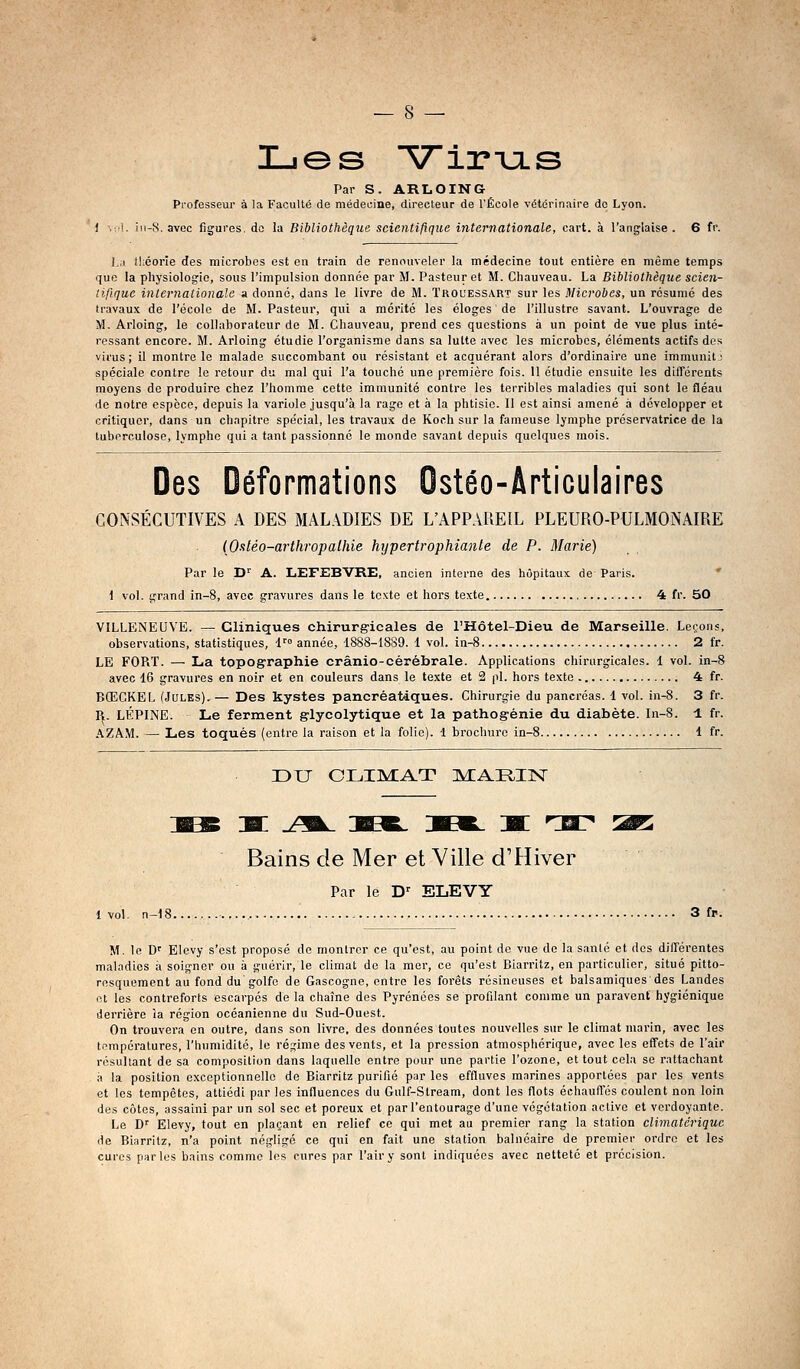 Lies VirTjLS Par S. ARLOING Professeur à la Faculté de médecine, directeur de l'École vétérinaire de Lyon. -8, avec figures, do la Bibliothèque scientifique internationale, cart. à l'anglaise. 6 fr. \:j théorie des microbes est en train de renouveler la médecine tout entière en même temps que la physiologie, sous l'impulsion donnée par M. Pasteur et M. Chauveau. La Bibliothèque scien- tifique internationale a donne, dans le livre de M. Trouessart sur les Microbes, un résumé des travaux de l'école de M. Pasteur, qui a mérité les éloges de l'illustre savant. L'ouvrage de M. Arloing, le collaborateur de M. Chauveau, prend ces questions à un point de vue plus inté- ressant encore. M. Arloing étudie l'organisme dans sa lutte avec les microbes, éléments actifs des virus; il montre le malade succombant ou résistant et acquérant alors d'ordinaire une immunit; spéciale contre le retour du mal qui l'a touché une première fois. 11 étudie ensuite les différents moyens de produire chez l'homme cette immunité contre les terribles maladies qui sont le fléau de notre espèce, depuis la variole jusqu'à la rage et à la phtisie. Il est ainsi amené à développer et critiquer, dans un chapitre spécial, les travaux de Kop.h sur la fameuse lymphe préservatrice de la tuberculose, lymphe qui a tant passionné le monde savant depuis quelques mois. Des Déformations Ostéo-Ârticulaires CONSÉCUTIVES A DES MAL.^DIES DE L'APPAREIL PLEURO-PULMONAIRE {Oaléo-arthropalhie hypertrophiante de P. Marie) Par le D^ A. LEFEBVRE, ancien interne des hôpitaux de Paris. ' 1 vol. grand in-8, avec gravures dans le texte et hors texte 4 fr. 50 VILLENEUVE. — Cliniques chirurgicales de l'Hôtel-Dieu de Marseille. Leçons, observations, statistiques, 1 année, 1888-1889. 1 vol. in-8 2 fr. LE FOPiT. — La topographie crânio-cérébrale. Applications chirurgicales. 1 vol. in-8 avec 16 gravures en noir et en couleurs dans le texte et 2 pi. hors texte 4 fr. BCECKEL (Jules).— Des kystes pancréatiques. Chirurgie du pancréas, i vol. in-8. 3 fr. R. LÉPINE. Le ferment glycolytique et la pathogénie du diabète. In-S. 1 fr. AZAM. — Les toqués (entre la raison et la folie). 1 brochure in-8 1 fr. DU CLIMAT ]VEARIN xc jm^ :bbb. 3BK. j[ rmr :2r: Bains de Mer et Ville d'Hiver Par le D' ELEVY 1 vol. n-18 3 fp. M. le D' Elevy s'est proposé de montrer ce qu'est, au point de vue de la sanlé et des différentes maladies à soigner ou à guérir, le climat de la mer, ce qu'est Biarritz, en particulier, situé pitto- resquement au fond du golfe de Gascogne, entre les forêts résineuses et balsamiques des Landes ot les contreforts escarpés de la chaîne des Pyrénées se profilant comme un paravent hygiénique derrière la région océanienne du Sud-Ouest. On trouvera en outre, dans son livre, des données toutes nouvelles sur le climat marin, avec les températures, l'humidité, le régime des vents, et la pression atmosphérique, avec les effets de l'air résultant de sa composition dans laquelle entre pour une partie l'ozone, et tout cela se rattachant a la position exceptionnelle de Biarritz purifié par les effluves mnrines apportées par les vents et les tempêtes, attiédi par les influences du Gulf-Stream, dont les flots échauflës coulent non loin des côtes, assaini par un sol sec et poreux et par l'entourage d'une végétation active et verdoyante. Le D'' Elevy, tout en plaçant en relief ce qui met au premier rang la station cljmatérique de Biarritz, n'a point né.gligé ce qui en fait une station balnéaire de premier ordre et les cures parles bains comme les cures par l'air y sont indiquées avec netteté et précision.