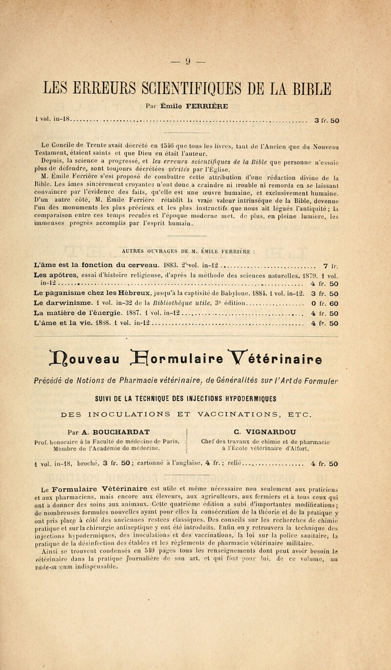 — « — LES ERREURS SGIExNTIFIQUES DE LA BIBLE Pai- Emile FERRIÈRE 1 vol. in-18 3 tv. 50 Le Concile de Trente avait décrété en 1546 c|iio tous les livres, tant do l'Ancien que du Nouveau Testament, étaient saints et que Dieu en était l'auteur. Depuis, la science a progressé, et les erreurs scientifiques de la Bible que personne n'essaie pliis de défendre, sont toujours décrétées vérités par l'Église. M. Emile Ferrière s'est proposé de combattre cette attribution d'une rédaction divine de la Bible. Les âmes sincèrement croyantes n'ont donc a craindre ni irouble ni remords en se laissant convaincre par l'évidence des faits, qu'elle est une œuvre humaine, et exclusivement humaine. D'un autre côté, M. Emile Ferrière rétablit la vraie valeur intrinsèque de la Bible, devenue l'un dos monuments les plus précieux et les plus instructifs que nous ait légués l'antiquité; la comparaison entre ces temps reculés et l'époque moderne met, de plus, en pleine lumière, les immenses progrès accomplis par l'esprit humain. AUTRES OUVRAGES DE M. EMILE FERRILRE : L'âme est la fonction du cerveau. 1883. S'-vol. in-i2 7 ir. Les apôtres, essai d'histoire relig:ieuse, d'après la méthode des sciences naturelles. 1879. 1 vol. in-1-2 4 fr. 50 Le paganisme chez les Hébreux, jusqu'à la captivité de Babylone. 1884.1 vol. in-12. 3 fr. 50 Le darwinisme. 1 vol. in-32 de la Bibliothèque utile, 3° édition O fr. 60 La matière de l'énergie. 18S7. 1 vol. in-12 4 fr. 50 L'âme et la vie. 1888. 1 vol. in-12 4 fr. 50 X^ouveau formulaire V^étérinaîpe Précédé de Notions de Pharmacie vétérinaire, de Généralités sur l'Art de Formuler SUIVI DE LA TECHNIQUE DES INJECTIONS HYPODERMIQUES DES INOCULATIONS ET VACCINATIONS, ETC. Par A. BOUCHARDAT ? G. VIGNARDOU Prof, honoraire à la Faculté de médeoinc do Paris, ;! Chef des travaux de chimie et de pharmacie Membre de l'Académie de médecine. / à l'École vétérinaire d'Alfort. 1 vol. in-18, broché, 3 fr. 50; cartonné à l'anglaise, 4 fr. ; relié 4 fr. 50 Le Formulaire Vétérinaire est utile et même nécessaire non seulement aux praticiens et aux pharmaciens, mais encore aux éleveurs, aux agriculteurs, aux fermiers et à tous ceux qui ont a donner des soins aux animaux. Cette quatrième édition a subi d'importantes modifications; de nombreuses formules nouvelles ayant pour elles la consécration de la théorie et de la pratique y ont pris place à côté des anciennes restées classiques. Dos conseils sur les recherches do chimie pratique et sur la chirurgie antiseptique y ont été introduits. Knfin on y retrouvera la technique des injections hypodermiques, des inoculations et des vaccinations, la loi sur la police sanitaire, la pratique de la désinfection des élablcs et les règlements de pharmacie vétérinaire militaire. Ainsi se trouvent condenses en 541) pages tous les renscignemoats dont peut avoir besoin le rotérinaire dans la pratique Journalière de son art, et qui font iioiir lui, de ce volume, un vaile-m ■cum indlspi'usable.