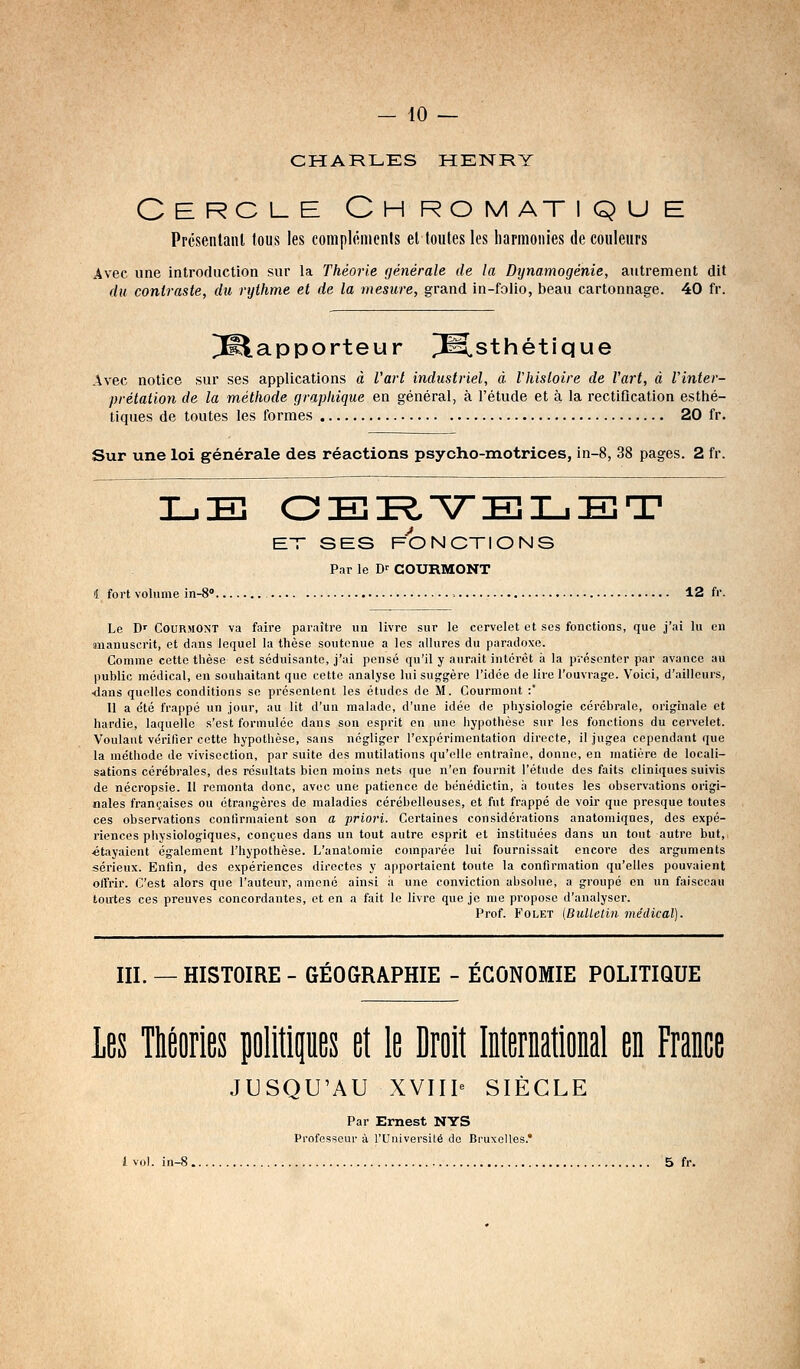 — 40 — CHARLES HENRY Cercle Chromatique Prcsenlanl tous les coinplftiiienls el toutes les harmonies de couleurs Avec une introduction sur la Théorie générale de la Dynamogénie, autrement dit du contraste, du rythme et de la mesure, grand in-folio, beau cartonnage. 40 fr. PSlapporteur P^sthétique Avec notice sur ses applications à Varl industriel, à Vhisloire de Vart, à l'inter- prétation de la méthode graphique en général, à l'étude et à la rectification esthé- tiques de toutes les formes 20 fr. Sur une loi générale des réactions psycho-motrices, in-8, 38 pages. 2 fr. LE OER.'VEniiET ET SES FONCTIONS Par le D-- COURMONT 4 fort volume in-S» 12 fr. Le D' CouRMONT va faire paraître un livre sur le cervelet et ses fonctions, que j'ai lu en manuscrit, et dans lequel la thèse soutenue a les allures du paradoxe. Comme cette thèse est séduisante, j'ai pensé qu'il y aurait intérêt à la présenter par avance au public médical, en souhaitant que cette analyse lui suggère l'idée de lire l'ouvrage. Voici, d'ailleurs, -dans quelles conditions se présentent les études de M. Courmont :' Il a été frappé un jour, au lit d'un malade, d'une idée de physiologie cérébrale, originale et hardie, laquelle s'est formulée dans son esprit on une hypothèse sur les fonctions du cervelet. Voulant vérifier cette hypothèse, sans négliger l'expérimentation directe, il jugea cependant que la méthode de vivisection, par suite des mutilations qu'elle entraîne, donne, en matière de locali- sations cérébrales, des résultats bien moins nets que n'en fournit l'étude des faits cliniques suivis de nécropsie. Il remonta donc, avec une patience de bénédictin, a toutes les observations origi- nales françaises ou étrangères de maladies cérébelleuses, et fut frappé de voir que presque toutes ces observations confirmaient son a priori. Certaines considérations anatomiqnes, des expé- riences physiologiques, conçues dans un tout autre esprit et instituées dans un tout autre but, «tayaient également l'hypothèse. L'analomie comparée lui fournissait encore des arguments sérieux. Enfin, des expériences directes y apportaient toute la confirmation qu'elles pouvaient offrir. C'est alors que l'auteur, amené ainsi à une conviction absolue, a groupé en un faisceau toutes ces preuves concordantes, et en a fait le livre que je me propose d'analyser. Prof. FoLET (Bulletin médical). III. —HISTOIRE- GÉOGRAPHIE - ÉCONOMIE POLITIQUE Les Théories politipes et le Droit International en France JUSQU'AU XVIIP SIÈCLE Par Ernest NYS Professeur à l'Université de Bruxelles.*
