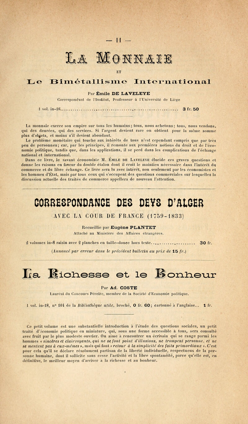 ET Lo !Bimotallism<3 Intor^rLational Par Emile DE LAVELEYE CoiTOspondant de l'Instilut, Professeur à l'Université de Liège 1 vol. in-18 3 fr. 50 La monnnie exerce son empire sur tous les humains; tous, nous achetons; tous, nous vendons, qui des denrées, qui des services. Si l'argent devient rare on obtient pour la même somme plus d'ot^ets, et moins s'il devient abondant. Le problème monétaire qui touche aux intérêts de tous n'est cependant compris que par très peu de personnes; car, par les principes, il remonte aux premières notions du droit et de l'éco- nomie politique, tandis que, dans les applications, il se perd dans les complications de l'échange national et international. Dans ce livre, le savant économiste M. Emile de Lweleye élucide ces graves questions et donne les raisons en faveur du double étalon dont il croit le maintien nécessaire dans l'intérêt du commerce et du libre échange. Ce livre sera lu avec intérêt, non seulement par les économistes et les hommes d'Etat, mais par tous ceux qui s'occupent des questions commerciales sur lesquelles la discussion actuelle des traités de commerce appellera de nouveau l'attention. coaaESPONoaNCB des oevs o'atOEB AVEC LA COUR DE FRANCE (1759-1833) Recueillie par Eugène PLANTET Attaché au Ministère des Affaires étrangères. i volumes in-8 raisin avec 2 planches en taille-douce hors texte 30 fr. {Annoncé par erreur dans le précédent bulletin au prix de 15 fr.) a, Mioliesse et le ^onlae-uir Par Ad. COSTE Lauréat du Concours Péreiro, membre de la Société d'Economie politique. 1 vol. ia-18, n 104 de la Bibliothèque utile, broché, O fr. 60; cartonné à l'anglaise.. 1 fr. Ce petit volume est une substantielle introduction à l'étude des questions sociales, un petit traité d'économie politique en miniature, qui, sous une forme accessible à tous, sera consulté avec fruit par le plus modeste ouvrier. On aime il rencontrer un écrivain qui se range parmi les hommes « sincères et clairvoyants, qui ne se font point d'illusions, ne trompent personne, et ne se mentent pas à eux-mêmes », mais qui font « retour à la simplicité des faits primordiaux ». C'est pour cela qu'il se déclare résolument partisan de la liberté individuelle, respectueux de la per- sonne humaine, dont il sollicite sans cesse l'activité et la libre spontanéité, parce qu'elle est, en définitive, le meilleur moyen d'arriver à la richesse et au bonheur.