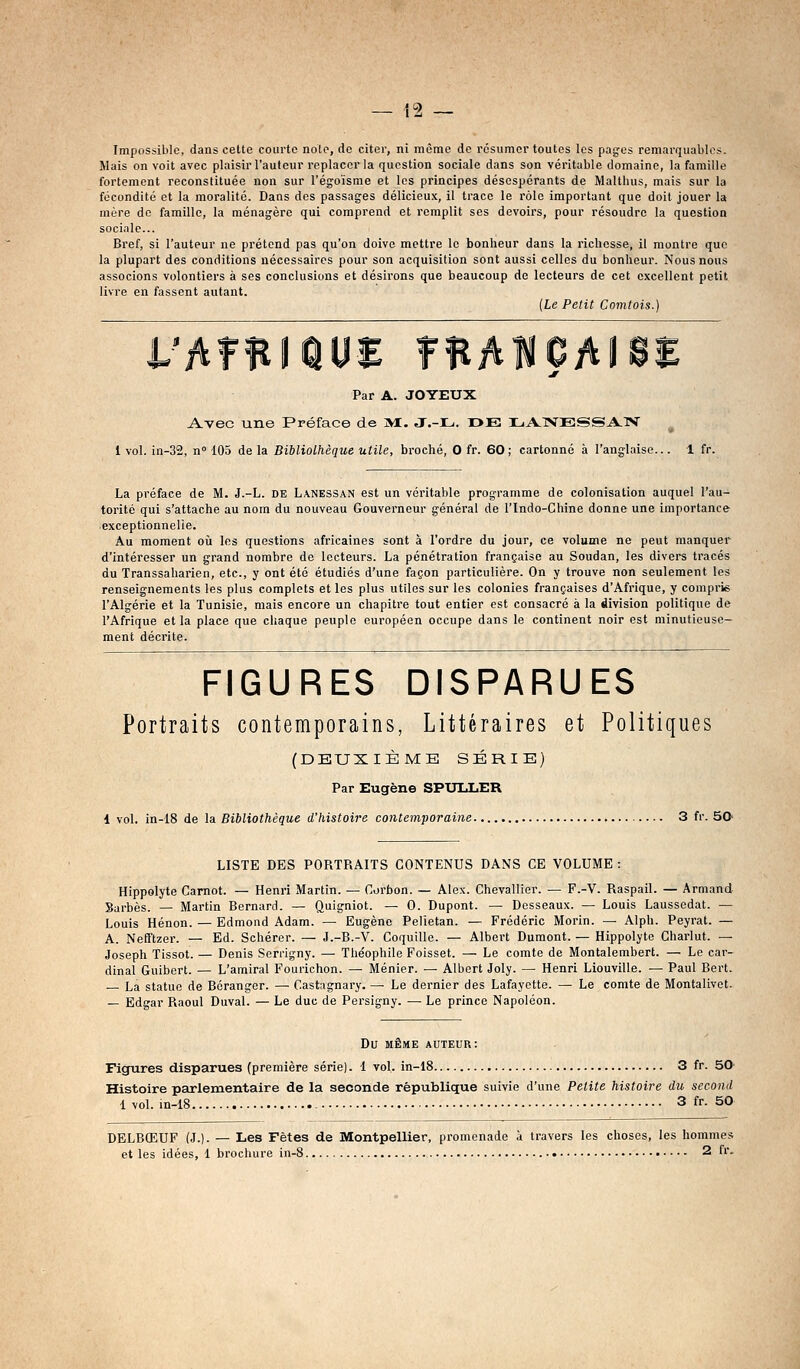 Mais on voit avec plaisir l'auteur replacer la question sociale dans son véritable domaine, la famille fortement reconstituée non sur l'égoïsme et les principes désespérants de Malthus, mais sur la fécondité et la moralité. Dans des passages délicieux, il trace le rôle important que doit jouer la mère do famille, la ménagère qui comprend et remplit ses devoii's, pour résoudre la question sociale... Bref, si l'auteur ne prétend pas qu'on doive mettre le bonheur dans la richesse, il montre que la plupart des conditions nécessaires pour son acquisition sont aussi celles du bonheur. Nous nous associons volontiers à ses conclusions et désirons que beaucoup de lecteurs de cet excellent petit livre en fassent autant. {Le Petit Comtois.) Par A. JOYEUX Avec une Préface de jM. J.-L. I>E XjA.1VESSA:iS' 1 vol. in-32, n 103 de la Bibliothèque utile, broché, 0 fr. 60; cartonné à l'anglaise... 1 fr. La préface de M. J.-L. de Lanessan est un véritable programme de colonisation auquel l'au- torité qui s'attache au nom du nouveau Gouverneur général de l'Indo-Chine donne une importance exceptionnelle. Au moment où les questions africaines sont à l'ordre du jour, ce volume ne peut manquer d'intéresser un grand nombre de lecteurs. La pénétration française au Soudan, les divers tracés du Transsaharien, etc., y ont été étudiés d'une façon particulière. On y trouve non seulement les renseignements les plus complots et les plus utiles sur les colonies françaises d'Afrique, y compris l'Algérie et la Tunisie, mais encore un chapitre tout entier est consacré à la division politique de l'Afrique et la place que chaque peuple européen occupe dans le continent noir est minutieuse- ment décrite. FIGURES DISPARUES Portraits contemporains, Littéraires et Politiques (DEUXIÈME SÉRIE) Par Eugène SPXJULER 1vol. 'm-i8 de \a Bibliothèque d'histoire contemporaine 3 fr. SO- LISTE DES PORTRAITS CONTENUS DANS CE VOLUME : Hippolyte Carnot. — Henri Martin. — Corbon. — Alex. Chevallier. — F.-V. Raspail. — Armand Sarbès. — Martin Bernard. — Quigniot. — 0. Dupont. — Desseaux. — Louis Laussedat. — Louis Hénon. — Edmond Adam. — Eugène Pelietan. — Frédéric Morin. — Alph. Peyrat. — A. Nefftzer. — Ed. Schérer. — J.-B.-V. Coquille. — Albert Dumont. — Hippolyte Charlut. — Joseph Tissot. — Denis Serrigny. — Théophile Foisset. — Le comte de Montalembert. — Le car- dinal Guibert. — L'amiral Fourichon. — Ménier. — Albert Joly. — Henri Liouville. — Paul Bert. La statue de Béranger. —■ Castagnary. — Le dernier des Lafayette. — Le comte de Montalivct. — Edgar Raoul Duval. — Le duc de Persigny. •— Le prince Napoléon. Du MÊME auteur: Figures disparues (première série), i vol. in-18 3 fr. 50 Histoire parlementaire de la seconde république suivie d'une Petite histoire du second 1 vol. in-18 - 3 fr- SO DELBŒUF (J.). — Les Fêtes de Montpellier, promenade à travers les choses, les hommes et les idées, 1 brochure in-8 2 fr.