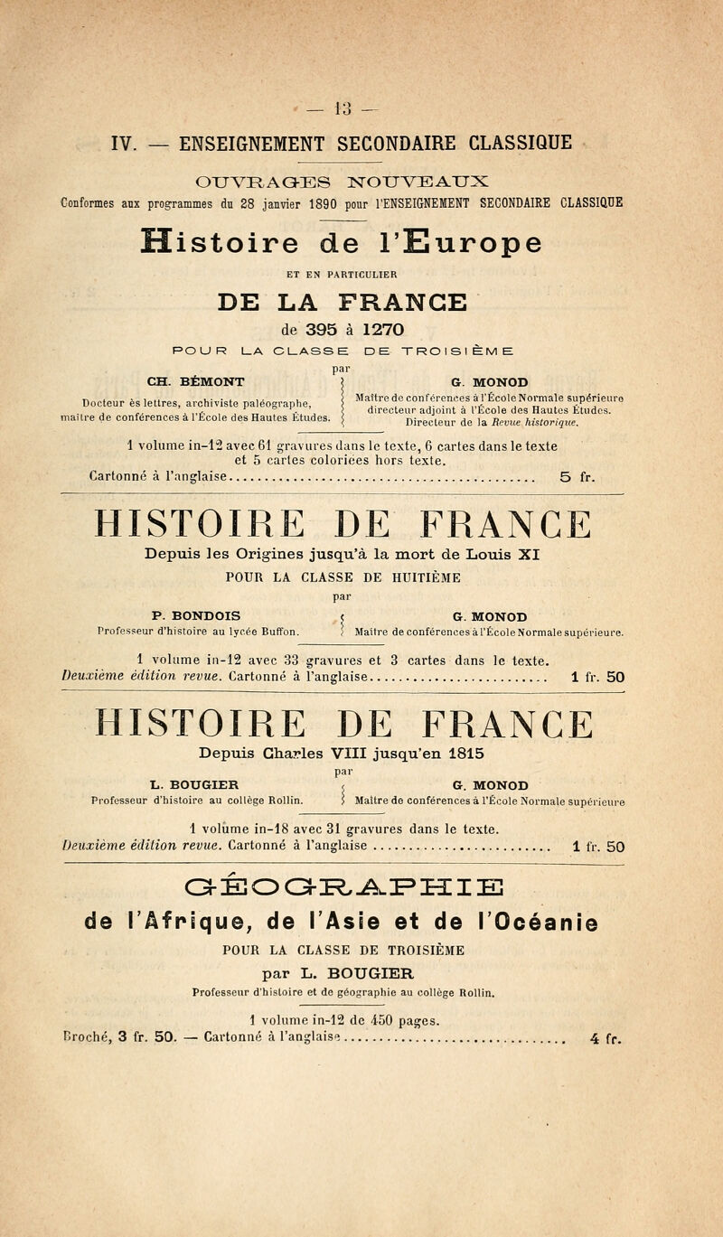 IV. — ENSEIGNEMENT SECONDAIRE CLASSIQUE OXJVRAO-ES ISrOTJVEATJX Confomes aux programmes du 28 janvier 1890 pour l'ENSEIGNEMENT SECONDAIRE CLASSIQUE Histoire de l'Europe ET EN PARTICULIER DE LA FRANGE de 395 à 1270 POUR LA CLASSE DE TROISIÈME par CH. BÉMONT ! G. MONOD Docteur èsleUres, archiviste paléographe, \ Maître de conféreMes à l'École Normale supérieure , ,,j., , , „ .- , 1, directeur adjoint a Itcole des Hautes ttudos. ma, ire de conférences a 1 École des Hautes Etudes. \ Directeur de la Revue historique. 1 volume in-12 avec 61 gravures dans le texte, 6 cartes dans le texte et 5 caries coloriées hors texte. Cartonné à l'anglaise 5 fr. HISTOIRE DE FRANCE Depuis les Origines jusqu'à la mort de Louis XI POUR LA CLASSE DE HUITIÈME par P. BONDOIS ? G. MONOD Professeur d'histoire au lycée Buffon. / Maître de conférences àl'ÉcoleNormale supérieure. 1 volume in-12 avec 33 gravures et 3 cartes dans le texte. Deuxième édition revue. Cartonné à l'anglaise 1 fr. 50 HISTOIRE DE FRANCE Depuis Charles VIII jusqu'en 1815 par L. BOUGIER , G. MONOD Professeur d'histoire au collège RoUin. 5 Maître de conférences à l'École Normale supérieure 1 volume in-18 avec 31 gravures dans le texte. Deuxième édition revue. Cartonné à l'anglaise 1 fr. 50 de l'Afrique, de l'Asie et de l'Océanie POUR LA CLASSE DE TROISIÈME par L. BOUGIER Professeur d'histoire et de géographie au collège Rollin. 1 volume in-12 de 4-50 pages. Broché, 3 fr. 50. — Cartonné à l'anglais'î 4 fr.