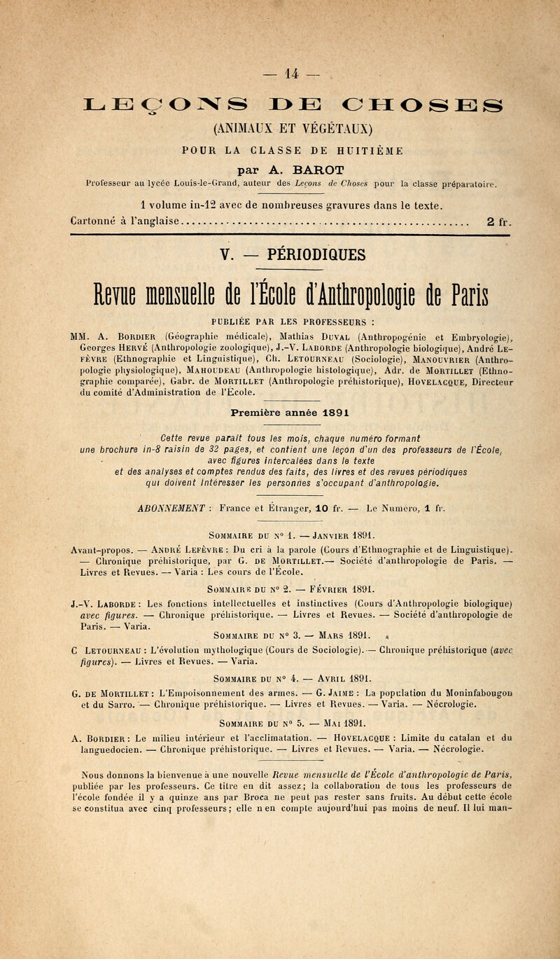 L.EOOIVS i>e: ohoses (ANIMAUX ET VÉGÉTAUX) POUR LA CLASSE DE HUITIÈME par A. BAROT Professeur au lycée Louis-le-Grand, auteur des Leçons de Choses pour la classe prépai'aloirc. 1 volume in-12 avec de nombreuses gravures dans le texte. Cartonné à l'anglaise 2 fr. V. — PÉRIODIQUES Revue mensuelle de l'École ilMropolop île Paris PUBLIÉE PAR LES PROFESSEURS : MM. A. BoRDiER (Géographie médicale), Mathias Duval (Anthropogéiiie et Embryologie), Georges Hervé (Anthropologie zoologique), J.-V. Laborde (Anthropologie biologique), André Le- FÈVRE (Ethnographie et Linguistique), Ch. Letourneau (Sociologie), Manouvrier (Anthro- pologie physiologique), Mahoudeau (Anthropologie histologique), Adr. de Mortillet (Ethno- graphie comparée), Gabr. de Mortillet (Anthropologie préhistorique), Hovelacque, Directeur du comité d'Administration de l'École. Première année 1891 Cette revue parait tous les mois, cliaque numéro formant une brociiure in-8 raisin de 32 pages, et contient une leçon d'un des professeurs de l'École, avec figures Intercalées dans le texte et des analyses et comptes rendus des faits, des livres et des revues périodiques qui doivent intéresser les personnes s'occupant d'anthropologie. ABONNEMENT : France et Etranger, 10 fr. — Le Numéro, 1 fr. Sommaire du n 1. —Janvier 1891. Avant-propos. — André Lefèvre : Du cri à la parole (Cours d'Ethnographie et de Linguistique). — Chronique préhistorique, par G. DE Mortillet.— Société d'anthropologie de Paris. — Livres et Revues. — Varia : Les cours de l'Ecole. SoMMAIRiS DU N° 2. — FÉVRIER 1891. J.-V. Laborde : Les fonctions intellectuelles et instinctives (Cours d'Antliropologie biologique) avec figures. — Chronique préhistorique. — Livres et Revues. — Société d'anthropologie de Paris. — Varia. Sommaire du n 3. — Mars 1891. t C Letourneau : L'évolution mythologique (Cours de Sociologie).— Chronique préhistorique {avec figures). — J^ivres et Revues. — Varia. Sommaire du n° 4. — Avril 1891. G. de Mortillet : L'Empoisonnement des armes. — G. Jaime : La population du Moninfabougon et du Sarro. — Chronique préliislorique. — Livres et Revues. — Varia. — Nécrologie. Sommaire du n° 5. — Mai 1891. A. BoRDiER : Le milieu intérieur et l'acclimatation. — Hovelacque : Limite du catalan et du languedocien. — Chronique préhistorique. — Livres et Revues. — Varia. — Nécrologie. Nous donnons la bienvenue à une nouvelle Revue mensuelle de l'Ecole d'anthropologie de Paris, publiée par les professeurs. Ce titre en dit assez ; la collaboration de tous les professeurs de l'école fondée il y a quinze ans par Broea ne peut pas rester sans fruits. Au début cette école se constitua avec cinq professeurs; elle n en compte aujourd'hui pas moins de neuf. H lui niau-