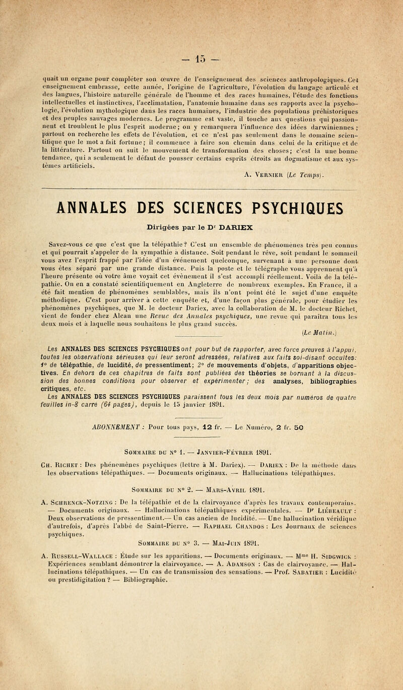 ijuait un organe pour compléter son œuvre de renseignement des sciences autliropologiques. Cet enseignement embrasse, cette année, l'origine de l'agriculture, l'évolution du langage articulé et lies langues, l'histoire naturelle générale de l'homme et des races humaines, l'étude dos fonctions intellectuelles et instinctives, l'acclimatation, l'anatomie humaine dans ses rapports avec la psycho- logie, l'évolution mythologique dans les races humaines, l'industrie des populations préhistoriques et des peuples sauvages modernes. Le programme est vaste, il touche aux questions qui passion- nent et troublent le plus l'esprit moderne; ou y remarquera l'intUiencc des idées darwiniennes; partout on recherche les effets de l'évolution, et ce n'est pas seulement dans le ilomaine scien- tifique que le mot a fait fortune; il commence à faire son chemin dans celui de la critique et de la littérature. Partout on suit le mouvement de transformation des choses; c'est la une bonne tendance, qui a seulement le défaut de pousser certains esprits étroits au dogmatisme et aux sys- tèmes artificiels. A. Verniek [Le Temps}. ANNALES DES SCIENCES PSYCHIQUES Dirigées par le D' DAHIEX Savez-vous ce que c'est que la télépathie? C'est un ensemble de phénomènes très peu connus et qui pourrait s'appeler de la sympathie à distance. Soit pendant le rêve, soit pendant le sommeil vous avez l'esprit frappé par l'idée d'un événement quelconque, survenant à une personne dont vous êtes séparé par une grande distance. Puis la poste et le télégraphe vous apprennent qu'à l'heure présente où votre âme voyait cet événement il s'est accompli réellement. Voilà dé la télé- pathie. On en a constaté scientiliquement en Angleterre do nombreux exemples. En France, il a été fait mention de phénomènes semblables, mais ils n'ont point été le sujet d'une enquête méthodique. C'est pour arriver à cette enquête et, d'une façon plus générale, pour étudier les phénomènes psychiques, que M. le docteur Dariox, avec la collaboration de M. le docteur Richet, vient de fonder chez Alcan une Revue des Annales psychiques, une revue qui paraîtra tous les deux mois et à laquelle nous souhaitons le plus grand succès. {Le Matin.) Les ANNALES DES SCIENCES PSYCHIQUESonf pour but de rapporter, avec force preuves à t'apput. toutes les observations sérieuses qui leur seront adressées, relatives aux faits soi-disant occultes: 1° de télépathie, de lucidité, de pressentiment; 2° de mouvements d'objets, d'apparitions objec- tives. En dehors de ces chapitres de faits sont publiées des théories se bornant à la discus- sion des bonnes conditions pour observer et expérimenter ; des analyses, bibliographies critiques, etc. Les ANNALES DES SCIENCES PSYCHIQUES paraissent tous les deux mois par numéros de quatre feuilles ln-8 carré (64 pages), depuis le 15 janvier 1891. ABONNEMENT : Pour tous pays, 12 fr. — Le Numéro, 2 IV. 50 Sommaire du n° 1. — Janvier-Février 1891. Ch. Richet : Des phénomènes psychiques (lettre à M. Dariex). — Dariex : De la métliodo daiw les observations télépathiques. — Documents originaux. — Hallucinations télépathi(iues. Sommaire du n 2. — Mars-Avril 1891. A. Schrenck-Notzing : De la télépathie et de la clairvoyance d'après les travaux contemporains. — Documents originaux. — Hallucinations télépathiques expérimentales. — D'' LiÉbeault : Deux observations de pressentiment.— Un cas ancien de lucidité. — Une hallucination vcridiqiio d'autrefois, d'après l'abbé de Saint-Pierre. — Raphaël Chandos : Les Journaux de sciences psychiques. Sommaire du n° 3. — Mai-Juin 1891. A. Russell-Wallace : Etude sur les apparitions. — Documents originaux. — M™'= H. Sidgwiuk : Expériences semblant démontrer la clairvoyance. — A. Adamson : Cas du clairvoyance. — Hal- lucinations télépathiques. — Un cas de transmission des sensations. — Prof. Sabatier : Luciditi- ou prestidigitation ? — Bibliographie.