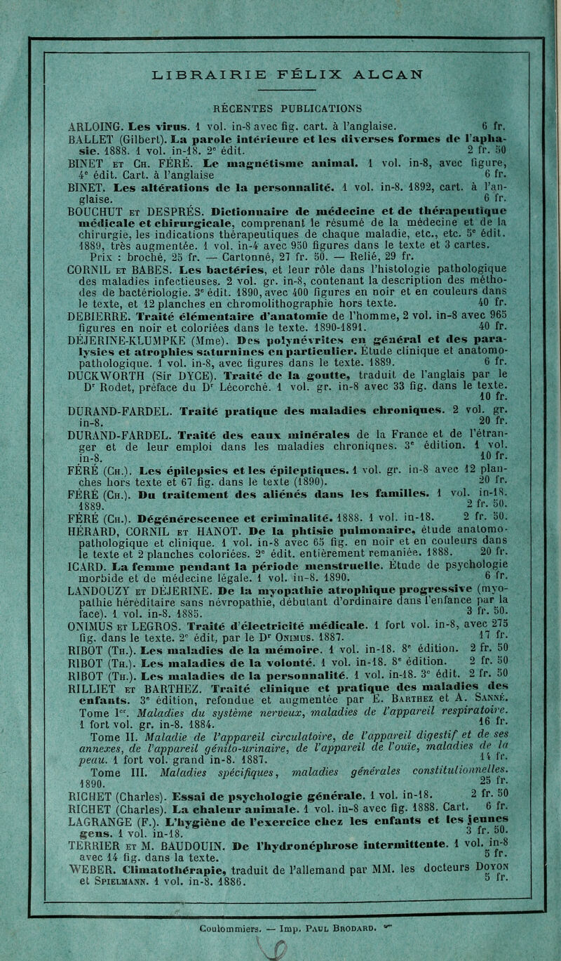 LIBRAIRIE FELIX ALGAN RECENTES PUBLICATIONS ARLOING. Les virus. 1 vol. in-8 avec fig. cart. à l'anglaise. 6 fr. BALLET (Gilbert). La parole intérieure et les diverses formes de l'apha- sie. 1888. 1 vol. in-18. 2^ édil. 2 fr. 50 BINET ET Ch. FÉRÉ. Le magnétisme animai. 1 vol. in-8, avec figure, 4* édit. Cart. à l'anglaise 6 fr. BINET. Les altérations de la personnalité. 1 vol. in-8. 1892, cart. à l'an- glaise, 6 fr. BOUCHUT ET DESPRÉS. Dictionnaire de médecine et de thérapeutique médicale et chirurgicale, comprenant le résumé de la médecine et de la chirurgie, les indications thérapeutiques de chaque maladie, etc., etc. 5^ édit. 1889, très augmentée. 1 vol. in-4 avec 950 figures dans le texte et 3 cartes. Prix : broché, 25 fr. — Cartonné, 27 fr. 50. — Relié, 29 fr. CORNIL ET BABES. Les bactéries, et leur rôle dans l'histologie pathologique des maladies infectieuses. 2 vol. gr. in-8, contenant la description des métho- des de bactériologie. 3° édit. 1890, avec 400 figures en noir et en couleurs dans le texte, et 12 planches en chromolithographie hors texte. 40 fr. DEBIERRE. Traité élémentaire d'anatomie de l'homme, 2 vol. in-8 avec 965 figures en noir et coloriées dans le texte. 1890-1891. 40 fr. DÉJERINE-KLUMPKE (Mme). Des polynévrites en général et des para- lysies et atrophies saturnines eu particulier. Etude clinique et analomo- p'athologique. 1 vol. in-8, avec figures dans le texte. 1889. 6 fr. DUCKWORTH (Sir DYGE). Traité de la goutte, traduit de l'anglais par le D' Rodet, préface du D^ Lécorché. 1 vol. gr. in-8 avec 33 fig. dans le texte. 10 fr. DURAND-FARDEL. Traité pratique des maladies chroniques. 2 vol. gr. in-8. 20 fr. DURAND-FARDEL. Traité des eaux minérales de la France et de l'étran- ger et de leur emploi dans les maladies chroniques. 3' édition. 1 vol. in-8. 10 fr. FÉRÉ (Gh.V Les épiiepsies et les épileptiques. 1 vol. gr. in-8 avec 12 plan- ches hors texte et 67 fig. dans le texte (1890). 20 fr. FÉRÉ (Ch.). Du traitement des aliénés dans les familles. 1 vol. in-lS. 1889. 2 fr. 50. FÉRÉ (Ch.). Dégénérescence et criminalité. 1888. 1 vol. in-18. 2 fr. 50. HÉRARD, CORNIL et HANOT. De la phtisie pulmonaire, étude anatomo- pathologique et clinique. 1 vol. in-8 avec 65 fig. en noir et en couleurs dans le texte et 2 planches coloriées. 2= édit. entièrement remaniée. 1888. 20 fr. ICARD. La femme pendant la période menstruelle. Étude de psychologie morbide et de médecine légale. 1 vol. in-8. 1890. 6 fr. LANDOUZY ET DÉJERINE. De la myopathie atrophique progressive (myo- pathie héréditaire sans névropathie, débutant d'ordinaire dans l'enfance par la face). 1 vol. in-8. 1885. 3 fr. 50. ONIMUS ET LEGROS. Traité d'électricité médicale. 1 fort vol. in-8, avec 275 fig. dans le texte. T édit, par le D-' Onimus. 1887. 1^ f'- RIBOT (Th.). Les maladies de la mémoire. 1 vol. in-18. 8« édition. 2 fr. 50 RIBOT (Th.). Les maladies de la volonté. 1 vol. in-18. 8« édition. 2 fr. 50 RIBOT (Th.). Les maladies de la personnalité. 1 vol. in-18. 3° édit. 2 fr. 50 RILLIET ET BARTHEZ. Traité clinique et pratique des maladies des enfants. 3 édition, refondue et augmentée par E. Barthez et A. Sanm:;. Tome 1. Maladies du système 7ierveux, maladies de l'appareil respiratoire. 1 fort vol. gr. in-8. 1884. 16 fr. Tome II. Maladie de l'appareil circulatoire, de l'appareil digestif et de ses annexes, de l'appareil génito-urinaire, de l'appareil de l'ouïe, maladies de la peau. 1 fort vol. grand in-8. 1887. ^'' *''• Tome III. Maladies spécifiques, maladies générales constitulioimelles. 1890. 25 Ir. RICHET (Charles). Essai de psychologie générale. 1 vol. in-18. 2 fr. 50 RICHET (Charles). La chaleur animale. 1 vol. in-8 avec fig. 1888. Cart. 6 fr. LAGRANGE (F.). L'hygiène de l'exercice chez les enfants et les se«nes gens. 1 vol. in-18. ^ fr. 50. TERRIER ET M. BAUDOUIN. De l'hydronéphrose intermittente. 1 vol. in-8 avec 14 fig. dans la texte. ^ WEBER. Climatothérapie, traduit de l'allemand par MM. les docteurs Doyon et Spielmann. 1 vol. )n-8. 1886. ^ '• Coulommiers. — Imp. Paul Brodard.