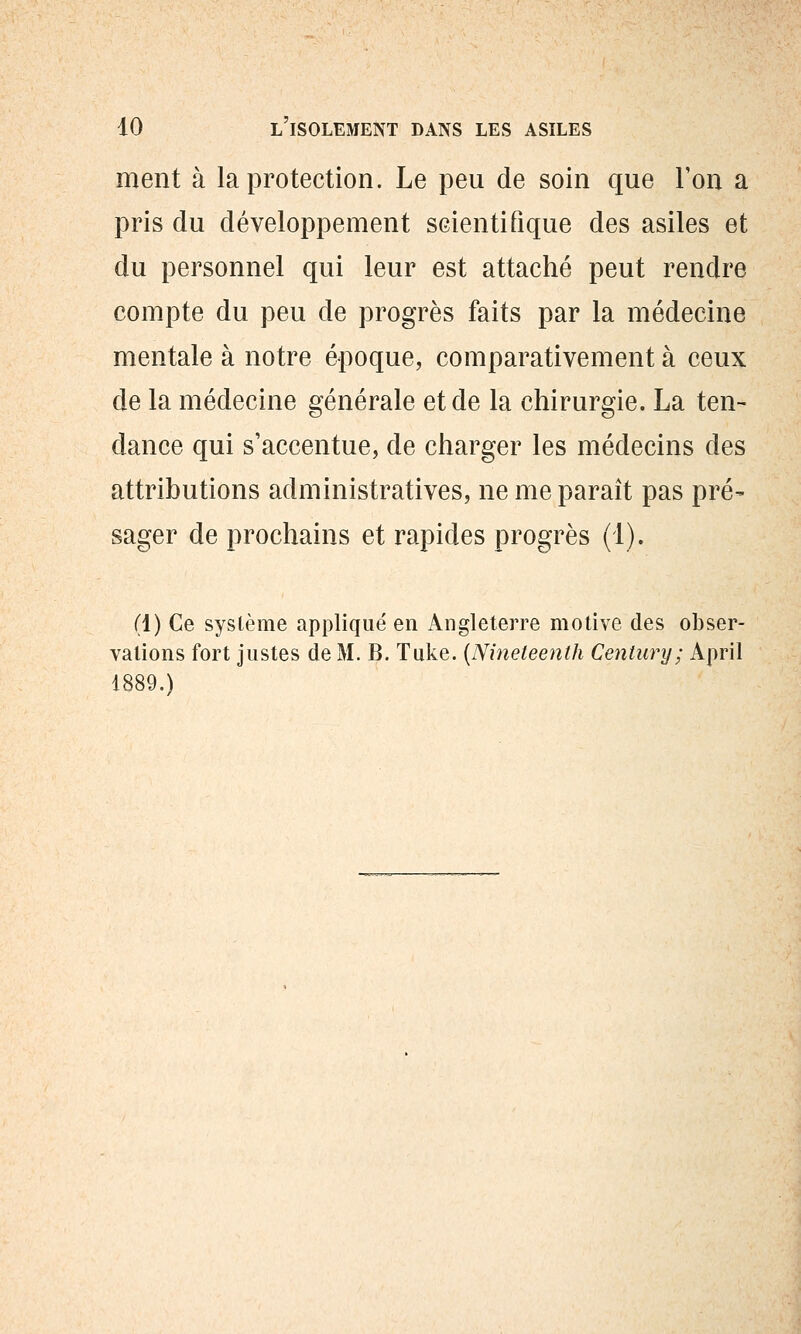 ment à la protection. Le peu de soin que l'on a pris du développement scientifique des asiles et du personnel qui leur est attaché peut rendre compte du peu de progrès faits par la médecine mentale à notre époque, comparativement à ceux de la médecine sfénérale et de la chirursfie. La ten- dance qui s'accentue, de charger les médecins des attributions administratives, ne me paraît pas pré- sager de prochains et rapides progrès (1). (1) Ce système appliqué en Angleterre motive des obser- vations fort justes de M. B. Tuke. {Nineteenth Century; April 1889.)