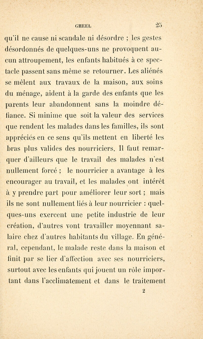 qu'il ne cause ni scandale ni désordre ; les gestes désordonnés de quelques-uns ne provoquent au- cun attroupement, les enfants habitués à ce spec- tacle passent sans même se retourner. Les aliénés se mêlent aux travaux de la maison, aux soins du ménage, aident à la garde des enfants que les parents leur abandonnent sans la moindre dé- fiance. Si minime que soit la valeur des services que rendent les malades dans les familles, ils sont appréciés en ce sens qu'ils mettent en liberté les bras plus valides des nourriciers. 11 faut remar- quer d'ailleurs que le travail des malades n'est nullement forcé ; le nourricier a avantage à les encourager au travail, et les malades ont intérêt à y prendre part pour améliorer leur sort ; mais ils ne sont nullement liés à leur nourricier : quel- ques-uns exercent une petite industrie de leur création, d'autres vont travailler moyennant sa- laire chez d'autres habitants du villagec En géné- ral, cependant, le malade reste dans la maison et finit par se lier d'affection avec ses nourriciers, surtout avec les enfants qui jouent un rôle impor- tant dans l'acclimatement et dans le traitement 2