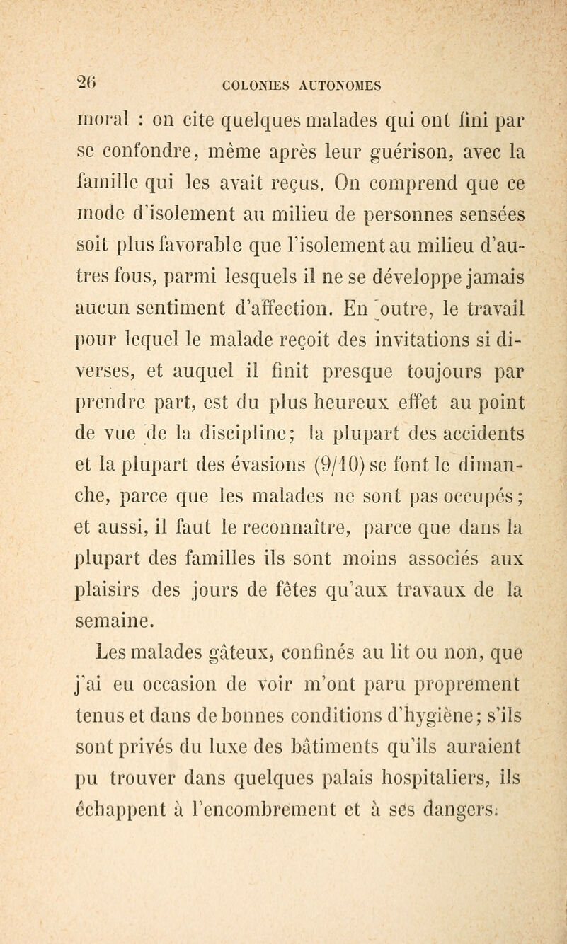 moral : on cite quelques malades qui ont lini par se confondre, même après leur guérison, avec la famille qui les avait reçus. On comprend que ce mode d'isolement au milieu de personnes sensées soit plus favorable que l'isolement au milieu d'au- tres fous, parmi lesquels il ne se développe jamais aucun sentiment d'affection. En outre, le travail pour lequel le malade reçoit des invitations si di- verses, et auquel il finit presque toujours par prendre part, est du plus heureux effet au point de vue de la discipline ; la plupart des accidents et la plupart des évasions (9/10) se font le diman- che, parce que les malades ne sont pas occupés ; et aussi, il faut le reconnaître, parce que dans la plupart des familles ils sont moins associés aux plaisirs des jours de fêtes qu'aux travaux de la semaine. Les malades gâteux, confinés au lit ou non, que j'ai eu occasion de voir m'ont paru proprement tenus et dans de bonnes conditions d'hygiène; s'ils sont privés du luxe des bâtiments qu'ils auraient l)u trouver dans quelques palais hospitaliers, ils échappent à l'encombrement et à s6s dangers.