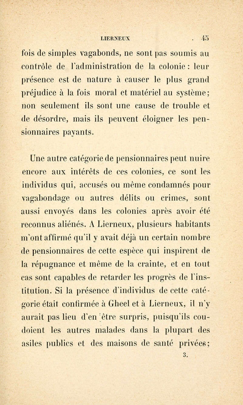 fois de simples vagabonds, ne sont pas soumis au contrôle de l'administration de la colonie : leur présence est de nature à causer le plus grand préjudice à la fois moral et matériel au système; non seulement ils sont une cause de trouble et de désordre, mais ils peuvent éloigner les pen- sionnaires payants. Une autre catégorie de pensionnaires peut nuire encore aux intérêts de ces colonies, ce sont les individus qui, accusés ou même condamnés pour vagabondage ou autres délits ou crimes, sont aussi envoyés dans les colonies après avoir été reconnus aliénés. A Lierneux, plusieurs habitants m'ont affirmé qu'il y avait déjà un certain nombre de pensionnaires de cette espèce qui inspirent de la répugnance et même de la crainte, et en tout cas sont capables de retarder les progrès de l'ins- titution. Si la présence d'individus de cette caté- sforie était confirmée à Gheel et à Lierneux, il n'v aurait pas lieu d'en être surpris, puisqu'ils cou- doient les autres malades dans la plupart des asiles publics et des maisons de santé privées;