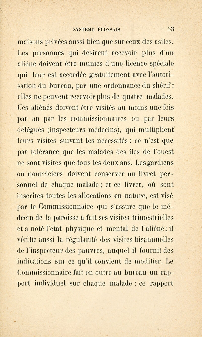 maisons privées aussi bien que sur ceux des asiles. Les personnes qui désirent recevoir plus d'un aliéné doivent être munies d'une licence spéciale qui leur est accordée gratuitement avec l'autori- sation du bureau, par une ordonnance du shérif: elles ne peuvent recevoir plus de quatre malades. Ces aliénés doivent être visités au moins une fois par an par les commissionnaires ou par leurs délégués (inspecteurs médecins), qui multiplient leurs visites suivant les nécessités : ce n'est que par tolérance que les malades des îles de l'ouest ne sont visités que tous les deux ans. Les gardiens ou nourriciers doivent conserver un livret per- sonnel de chaque malade; et ce livret, où sont inscrites toutes les allocations en nature, est visé par le Commissionnaire qui s'assure que le mé- decin de la paroisse a fait ses visites trimestrielles et a noté l'état physique et mental de l'aliéné; il vérifie aussi la régularité des visites bisannuelles de l'inspecteur des pauvres, auquel il fournit des indications sur ce qu'il convient de modifier. Le Commissionnaire fait en outre au bureau un rap- port individuel sur chaque malade : ce rapport