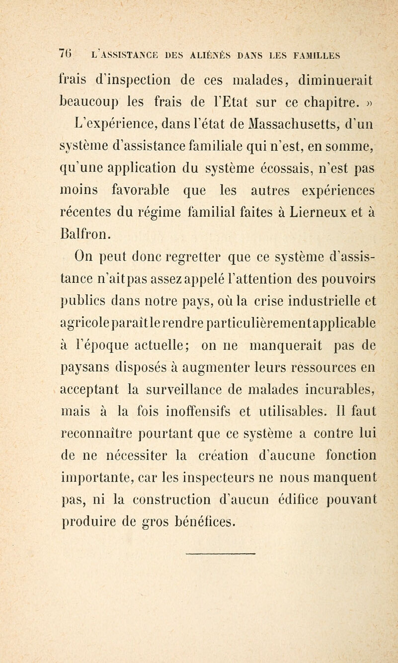 frais d'inspection de ces malades, diminuerait beaucoup les frais de l'Etat sur ce chapitre. » L'expérience, dans l'état de Massachusetts, d'un système d'assistance familiale qui n'est, en somme, qu'une application du système écossais, n'est pas moins favorable que les autres expériences récentes du régime familial faites à Lierneux et à Balfron. On peut donc regretter que ce système d'assis- tance n'aitpas assez appelé l'attention des pouvoirs publics dans notre pays, où la crise industrielle et agricole paraîtle rendre particulièrementapplicable à l'époque actuelle; on ne manquerait pas de paysans disposés à augmenter leurs ressources en acceptant la surveillance de malades incurables, mais à la fois inoffensifs et utilisables. Il faut reconnaître pourtant que ce système a contre lui de ne nécessiter la création d'aucune fonction importante, car les inspecteurs ne nous manquent pas, ni la construction d'aucun édifice pouvant produire de gros bénéfices.