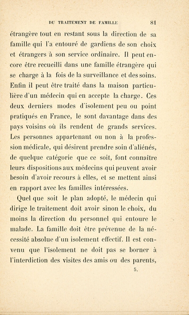 étrangère tout en restant sous la direction de sa famille qui Ta entouré de gardiens de son choix et étrangers à son service ordinaire. Il peut en- core être recueilli dans une famille étrangère qui se charge à la fois de la surveillance et des soins. Enfin il peut être traité dans la maison particu- lière d'un médecin qui en accepte la charge. Ces deux derniers modes d'isolement peu ou point pratiqués en France, le sont davantage dans des pays voisins où ils rendent de grands services. Les personnes appartenant ou non à la profes- sion médicale, qui désirent prendre soin d'aliénés, de quelque catégorie que ce soit, font connaître leurs dispositions aux médecins qui peuvent avoir besoin d'avoir recours à elles, et se mettent ainsi en rapport avec les familles intéressées. Quel que soit le plan adopté, le médecin qui dirige le traitement doit avoir sinon le choix, du moins la direction du personnel qui entoure le malade. La famille doit être prévenue de la né- cessité absolue d'un isolement effectif. Il est con- venu que l'isolement ne doit pas se borner à l'interdiction des visites des amis ou des parents, 5.