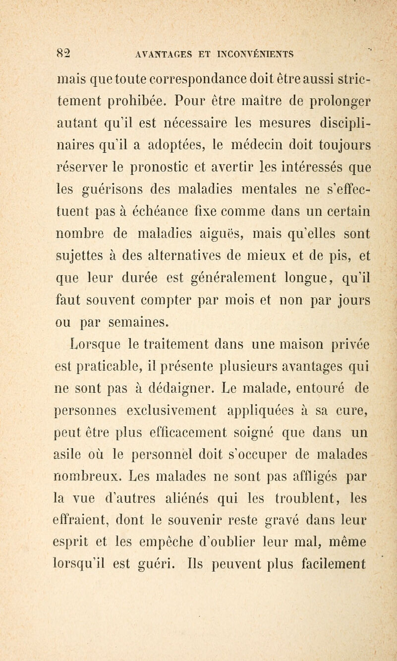 mais que toute correspondance doit être aussi stric- tement prohibée. Pour être maître de prolonger autant qu'il est nécessaire les mesures discipli- naires qu'il a adoptées, le médecin doit toujours réserver le pronostic et avertir les intéressés que les guérisons des maladies mentales ne s'effec- tuent pas à échéance fixe comme dans un certain nombre de maladies aiguës, mais qu'elles sont sujettes à des alternatives de mieux et de pis, et que leur durée est généralement longue, qu'il faut souvent compter par mois et non par jours ou par semaines. Lorsque le traitement dans une maison privée est praticable, il présente plusieurs avantages qui ne sont pas à dédaigner. Le malade, entouré de personnes exclusivement appliquées à sa cure, peut être plus efficacement soigné que dans un asile où le personnel doit s'occuper de malades nombreux. Les malades ne sont pas affligés par la vue d'autres aliénés qui les troublent, les effraient, dont le souvenir reste gravé dans leur esprit et les empêche d'oublier leur mal, même lorsqu'il est guéri. Ils peuvent plus facilement