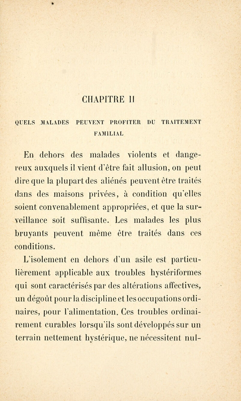 QUELS MALADES PEUVENT PROFITER DU TRAITEMENT FAMILIAL En dehors des malades violents et dange- reux auxquels il vient d'être fait allusion, on peut dire que la plupart des aliénés peuvent être traités dans des maisons privées, à condition qu'elles soient convenablement appropriées, et que la sur- veillance soit suffisante. Les malades les plus bruyants peuvent même être traités dans ces conditions. L'isolement en dehors d'un asile est particu- lièrement applicable aux troubles hystériformes qui sont caractérisés par des altérations affectives, un dégoût pour la discipline et les occupations ordi- naires, pour l'alimentation. Ces troubles ordinai- rement curables lorsqu'ils sont développés sur un terrain nettement hystérique, ne nécessitent nul-