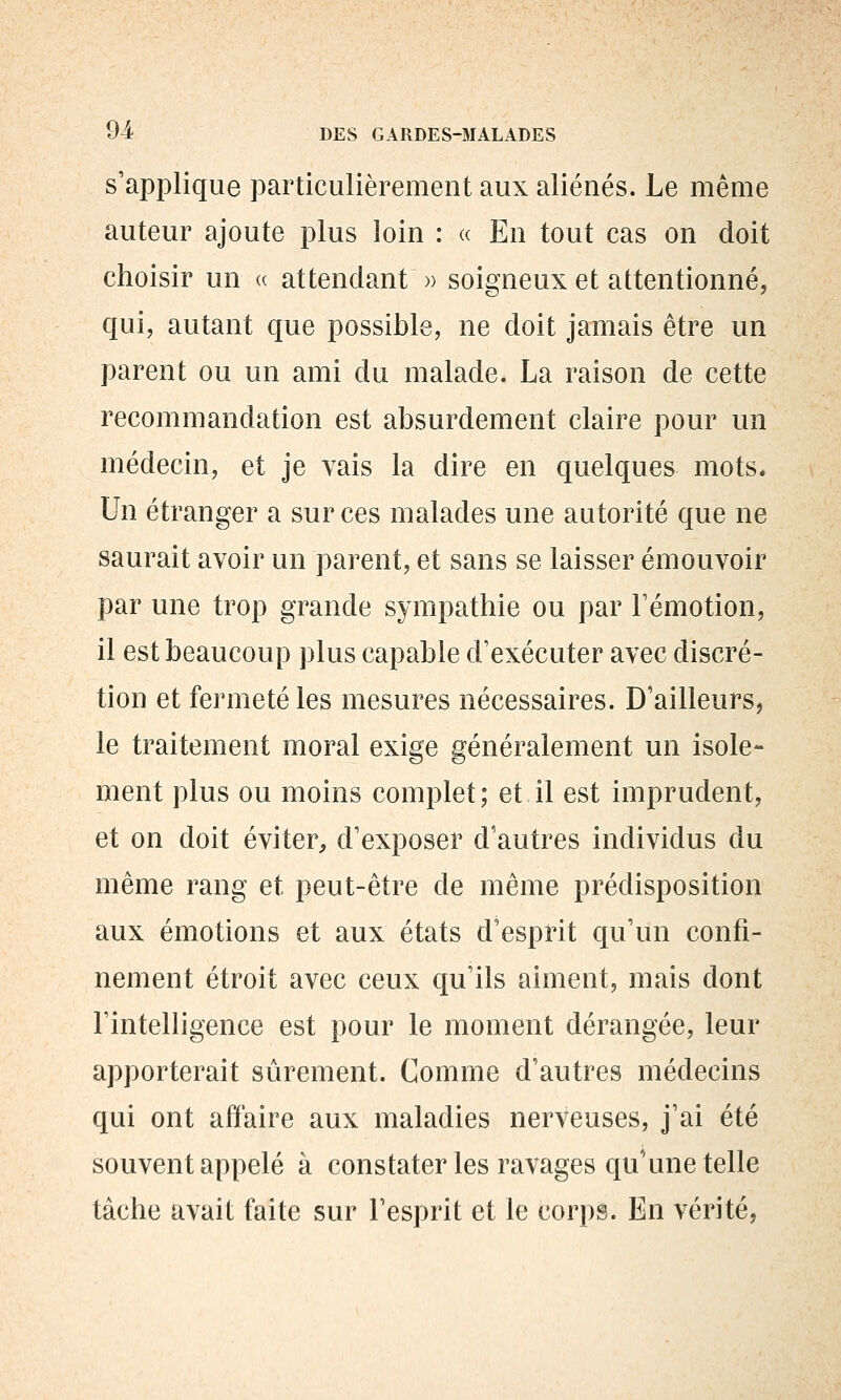 s'applique particulièrement aux aliénés. Le même auteur ajoute plus loin : « En tout cas on doit choisir un a attendant » soigneux et attentionné, qui, autant que possible, ne doit jamais être un parent ou un ami du malade. La raison de cette recommandation est absurdement claire pour un médecin, et je vais la dire en quelques mots* Un étranger a sur ces malades une autorité que ne saurait avoir un parent, et sans se laisser émouvoir par une trop grande sympathie ou par l'émotion, il est beaucoup plus capable d'exécuter avec discré- tion et fermeté les mesures nécessaires. D'ailleurs, le traitement moral exi^e généralement un isole- ment plus ou moins complet ; et il est imprudent, et on doit éviter, d'exposer d'autres individus du même rang et peut-être de même prédisposition aux émotions et aux états d'esprit qu'un confi- nement étroit avec ceux qu'ils aiment, mais dont l'intelligence est pour le moment dérangée, leur apporterait sûrement. Comme d'autres médecins qui ont affaire aux maladies nerveuses, j'ai été souvent appelé à constater les ravages qu'une telle tâche avait faite sur l'esprit et le corps. En vérité,