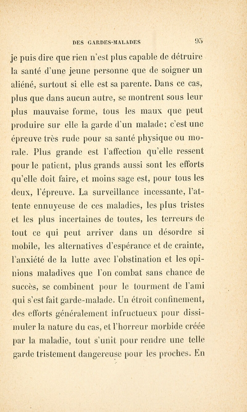 je puis dire que rien n'est plus capable de détruire la santé d'une jeune personne que de soigner un aliéné, surtout si elle est sa parente. Dans ce cas, plus que dans aucun autre, se montrent sous leur plus mauvaise forme, tous les maux que peut produire sur elle la garde d'un malade; c'est une épreuve très rude pour sa santé physique ou mo- rale. Plus grande est l'affection qu'elle ressent pour le patient, plus grands aussi sont les efforts qu'elle doit faire, et moins sage est, pour tous les deux, l'épreuve. La surveillance incessante. Fat- tente ennuyeuse de ces maladies, les plus tristes et les plus incertaines de toutes, les terreurs de tout ce qui peut arriver dans un désordre si mobile, les alternatives d'espérance et de crainte, l'anxiété de la lutte avec l'obstination et les opi- nions maladives que l'on combat sans chance de succès, se combinent pour le tourment de l'ami qui s'est fait garde-malade. Un étroit confinement, des efforts généralement infructueux pour dissi- muler la nature du cas, et l'horreur morbide créée par la maladie, tout s'unit pour rendre une telle garde tristement dangereuse pour les proches* En