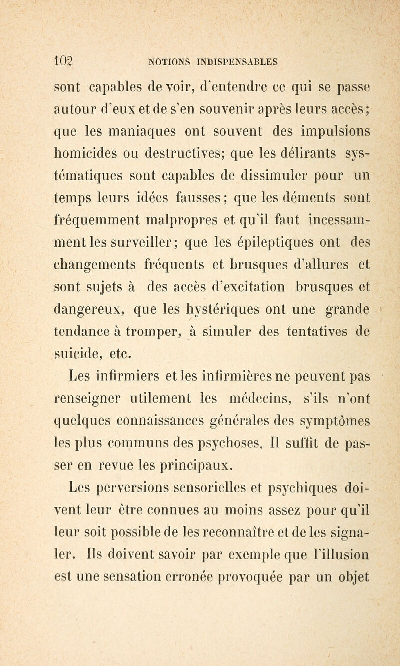 sont capables de voir, d'entendre ce qui se passe autour d'eux et de s'en souvenir après leurs accès ; que les maniaques ont souvent des impulsions homicides ou destructives; que les délirants sys- tématiques sont capables de dissimuler pour un temps leurs idées fausses ; que les déments sont fréquemment malpropres et qu'il faut incessam- ment les surveiller; que les épileptiques ont des changements fréquents et brusques d'allures et sont sujets à des accès d'excitation brusques et dangereux, que les hystériques ont une grande tendance à tromper, à simuler des tentatives de suicide, etc. Les infirmiers et les infirmières ne peuvent pas renseigner utilement les médecins, s'ils n'ont quelques connaissances générales des symptômes les plus communs des psychoses. Il suffit de pas- ser en revue les principaux. Les perversions sensorielles et psychiques doi- vent leur être connues au moins assez pour qu'il leur soit possible de les reconnaître et de les signa- ler. Ils doivent savoir par exemple que l'illusion est une sensation erronée provoquée par un objet