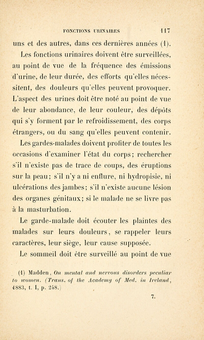 FONCTIONS URINAIRES 417 uns et des autres, dans ces dernières années (1). Les fonctions urinaires doivent être surveillées, au point de vue de la fréquence des émissions d'urine, de leur durée, des efforts qu'elles néces- sitent, des douleurs qu'elles peuvent provoquer. L'aspect des urines doit être noté au point de vue de leur abondance, de leur couleur, des dépôts qui s'y forment par le refroidissement, des corps étrangers, ou du sang qu'elles peuvent contenir. Les gardes-malades doivent profiter de toutes les occasions d'examiner l'état du corps; rechercher s'il n'existe pas de trace de coups, des éruptions sur la peau; s'il n'y a ni enflure, ni hydropisie, ni ulcérations des jambes; s'il n'existe aucune lésion des organes génitaux; si le malade ne se livre pas à la masturbation. Le garde-malade doit écouter les plaintes des malades sur leurs douleurs, se rappeler leurs caractères, leur siège, leur cause supposée. Le sommeil doit être surveillé au point de vue (1) Madden, On mental and ner^vous disorders peculiar to women. (Trans. of the Academy of Med. in Ireland, 4883, t. I, p. 248.) 7.