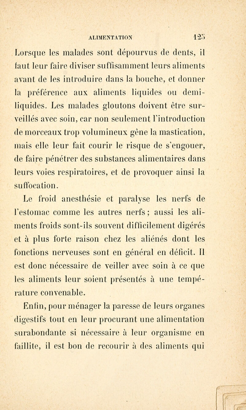 ALIMENTATION 12^) Lorsque les malades sont dépourvus de dents, il faut leur faire diviser suffisamment leurs aliments avant de les introduire dans la bouche, et donner la préférence aux aliments liquides ou demi- liquides. Les malades gloutons doivent être sur- veillés avec soin, car non seulement l'introduction de morceaux trop volumineux gêne la mastication, mais elle leur fait courir le risque de s'engouer, de faire pénétrer des substances alimentaires dans leurs voies respiratoires, et de provoquer ainsi la suffocation. Le froid anesthésie et paralyse les nerfs de l'estomac comme les autres nerfs ; aussi les ali- ments froids sont-ils souvent difficilement digérés et à plus forte raison chez les aliénés dont les fonctions nerveuses sont en général en déficit. Il est donc nécessaire de veiller avec soin à ce que les aliments leur soient présentés à une tempé- rature convenable. Enfin, pour ménager la paresse de leurs organes digestifs tout en leur procurant une alimentation surabondante si nécessaire à leur organisme en faillite, il est bon de recourir à des aliments qui