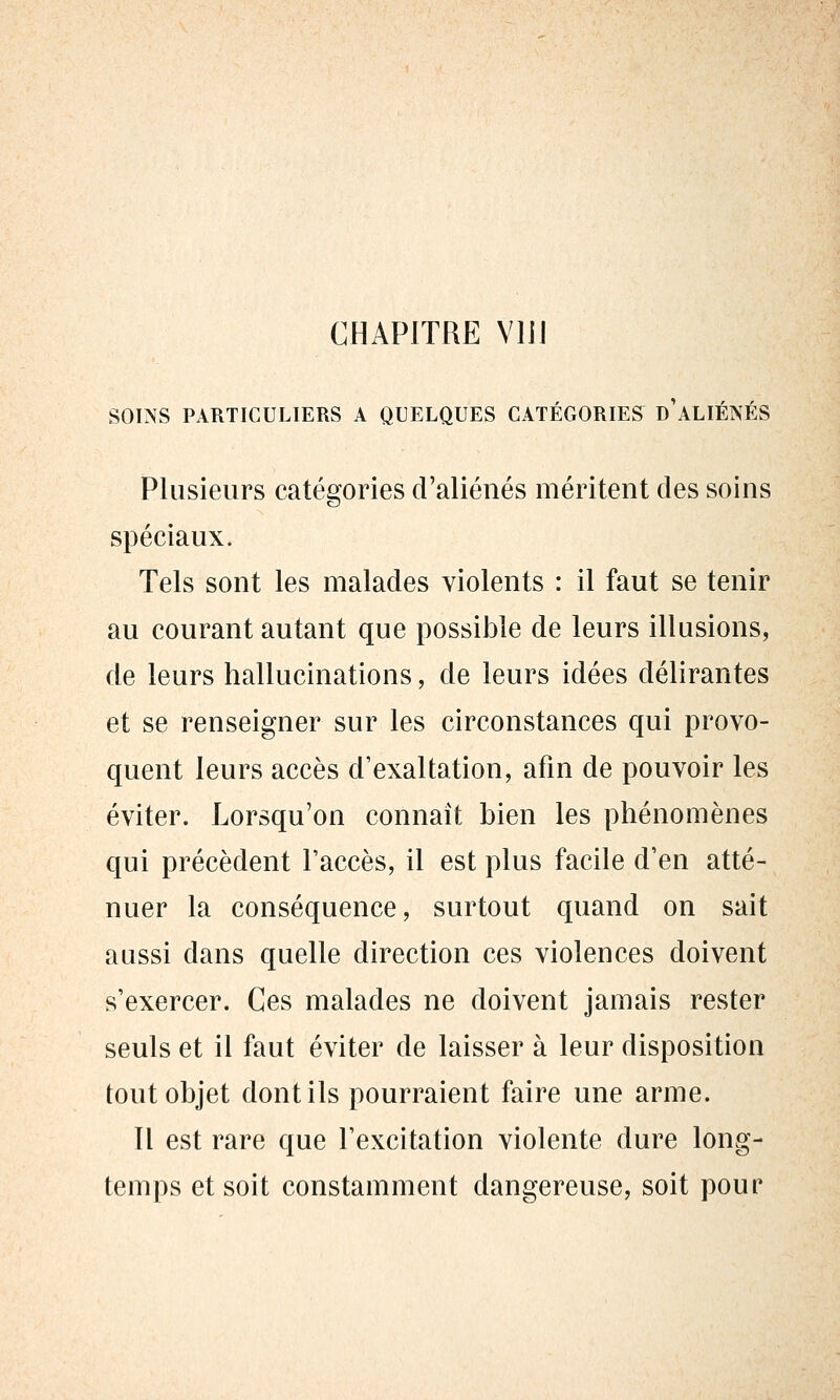 CHAPITRE VllJ SOINS PARTICULIERS A QUELQUES CATÉGORIES d'aLIÉNÉS Plusieurs catégories d'aliénés méritent des soins spéciaux. Tels sont les malades violents : il faut se tenir au courant autant que possible de leurs illusions, de leurs hallucinations, de leurs idées délirantes et se renseigner sur les circonstances qui provo- quent leurs accès d'exaltation, afin de pouvoir les éviter. Lorsqu'on connaît bien les phénomènes qui précèdent l'accès, il est plus facile d'en atté- nuer la conséquence, surtout quand on sait aussi dans quelle direction ces violences doivent s'exercer. Ces malades ne doivent jamais rester seuls et il faut éviter de laisser à leur disposition tout objet dont ils pourraient faire une arme. 11 est rare que l'excitation violente dure long- temps et soit constamment dangereuse, soit pour