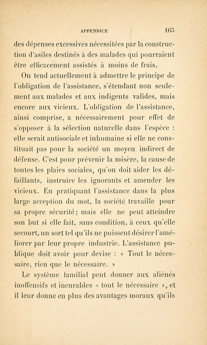 des dépenses excessives nécessitées par la construc- tion d'asiles destinés à des malades qui pourraient être efficacement assistés à moins de frais. On tend actuellement à admettre le principe de Fobligation de l'assistance, s'étendant non seule- ment aux malades et aux indigents valides, mais encore aux vicieux. L'obligation de l'assistance, ainsi comprise, a nécessairement pour effet de s'opposer à la sélection naturelle dans l'espèce : elle serait antisociale et inhumaine si elle ne cons- tituait pas pour la société un moyen indirect de défense. C'est pour prévenir la misère, la cause de toutes les plaies sociales, qu'on doit aider les dé- faillants, instruire les ignorants et amender les vicieux. En pratiquant l'assistance dans la plus large accej)tion du mot, la société travaille pour sa propre sécurité; mais elle ne peut atteindre son but si elle fait, sans condition, à ceux qu'elle secourt, un sort tel qu'ils ne puissent désirer l'amé- liorer par leur propre industrie. L'assistance pu- blique doit avoir pour devise : « Tout le néces- saire, rien que le nécessaire. » Le système familial peut donner aux aliénés inoffensifs et incurables « tout le nécessaire », et il leur donne en plus des avantages moraux qu'ils