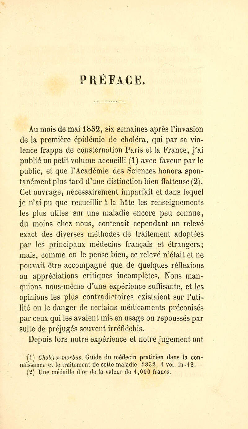 PRÉFACE. Au mois de mai 1832, six semaines après l'invasion de la première épidémie de choléra, qui par sa vio- lence frappa de consternation Paris et la France, j'ai publié un petit volume accueilli (1) avec faveur par le public, et que l'Académie des Sciences honora spon- tanément plus tard d'une distinction bien flatteuse (2). Cet ouvrage, nécessairement imparfait et dans lequel je n'ai pu que recueillir à la hâte les renseignements les plus utiles sur une maladie encore peu connue, du moins chez nous, contenait cependant un relevé exact des diverses méthodes de traitement adoptées par les principaux médecins français et étrangers; mais, comme on le pense bien, ce relevé n'était et ne pouvait être accompagné que de quelques réflexions ou appréciations critiques incomplètes. Nous man- quions nous-même d'une expérience suffisante, et les opinions les plus contradictoires existaient sur l'uti- lité ou le danger de certains médicaments préconisés par ceux qui les avaient mis en usage ou repoussés par suite de préjugés souvent irréfléchis. Depuis lors notre expérience et notre jugement ont (1) Choléra-morbus. Guide du médecin praticien dans la con- naissance et le traitement de cette maladie. 1832, 1 vol. in-12. (2) Une médaille d'or de la valeur de \ ,000 francs.