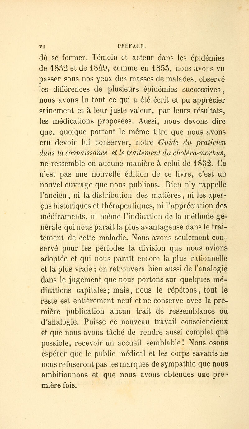 dû se former. Témoin et acteur dans les épidémies de 18»^2 et de 1849, comme en 1853^ nous avons vu passer sous nos yeux des masses de malades, observé les différences de plusieurs épidémies successives, nous avons lu tout ce qui a été écrit et pu apprécier sainement et à leur juste valeur, par leurs résultats, les médications proposées. Aussi, nous devons dire que, quoique portant le même titre que nous avons cru devoir lui conserver, notre Guide du praticien dans la connaissance et le traitement du choléra-morhus, ne ressemble en aucune manière à celui de 1832. Ce n'est pas une nouvelle édition de ce livre, c'est un nouvel ouvrage que nous publions. Rien n'y rappelle l'ancien , ni la distribution des matières, ni les aper- çus historiques et thérapeutiques, ni l'appréciation des médicaments, ni même l'indication de la méthode gé- nérale qui nous paraît la plus avantageuse dans le trai- tement de cette maladie. Nous avons seulement con- servé pour les périodes la division que nous avions adoptée et qui nous paraît encore la plus rationnelle et la plus vraie ; on retrouvera bien aussi de l'analogie dans le jugement que nous portons sur quelques mé- dications capitales; mais, nous le répétons, tout le reste est entièrement neuf et ne conserve avec la pre- mière publication aucun trait de ressemblance ou d'analogie. Puisse ce nouveau travail consciencieux et que nous avons tâché de rendre aussi complet que possible, recevoir un accueil semblable! Nous osons espérer que le public médical et les corps savants rie nous refuseront pas les marques de sympathie que nous ambitionnons et que nous avons obtenues une pre- mière fois.