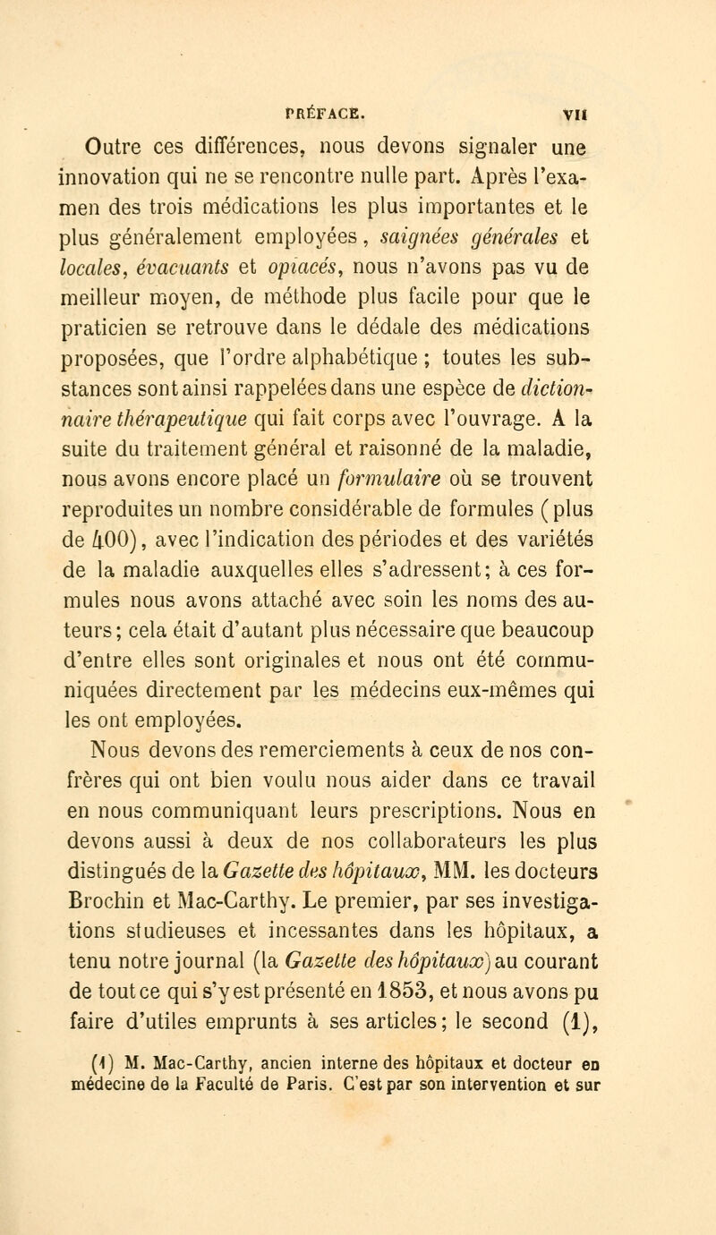 Outre ces différences, nous devons signaler une innovation qui ne se rencontre nulle part. Après Texa- men des trois médications les plus importantes et le plus généralement employées, saignées générales et locales^ évacuants et opiacés, nous n'avons pas vu de meilleur moyen, de méthode plus facile pour que le praticien se retrouve dans le dédale des médications proposées, que l'ordre alphabétique ; toutes les sub- stances sont ainsi rappelées dans une espèce de diction- naire thérapeutique qui fait corps avec l'ouvrage. A la suite du traitement général et raisonné de la maladie, nous avons encore placé un formulaire où se trouvent reproduites un nombre considérable de formules (plus de 400), avec l'indication des périodes et des variétés de la maladie auxquelles elles s'adressent; à ces for- mules nous avons attaché avec soin les noms des au- teurs; cela était d'autant plus nécessaire que beaucoup d'entre elles sont originales et nous ont été commu- niquées directement par les médecins eux-mêmes qui les ont employées. Nous devons des remerciements à ceux de nos con- frères qui ont bien voulu nous aider dans ce travail en nous communiquant leurs prescriptions. Nous en devons aussi à deux de nos collaborateurs les plus distingués de la Gazette des hôpitaux, MM. les docteurs Brochin et Mac-Carthy. Le premier, par ses investiga- tions studieuses et incessantes dans les hôpitaux, a tenu notre journal (la Gazette des hôpitaux) d.\x courant de tout ce qui s'y est présenté en 1853, et nous avons pu faire d'utiles emprunts à ses articles; le second (1), [\) M. Mac-Carttiy, ancien interne des hôpitaux et docteur en médecine de la Faculté de Paris. C'est par son intervention et sur