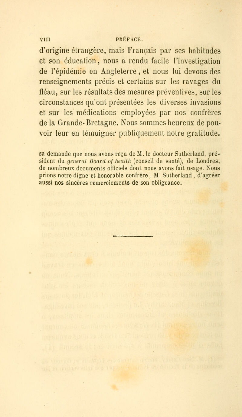 d'origine étrangère, mais Français par ses habitudes et son éducation, nous a rendu facile l'investigation de l'épidémie en Angleterre, et nous lui devons des renseignements précis et certains sur les ravages du fléau, sur les résultats des mesures préventives, sur les circonstances qu'ont présentées les diverses invasions et sur les médications employées par nos confrères de la Grande-Bretagne. Nous sommes heureux de pou- voir leur en témoigner publiquement notre gratitude. sa demande que nous avons reçu de M. le docteur Sutherland, pré- sident du gênerai Board of heallh (conseil de santé), de Londres, de nombreux documents officiels dont nous avons fait usage. Nous prions notre digne et honorable confrère, M. Sutherland , d'agréer aussi nos sincères remerciements de son obligeance.
