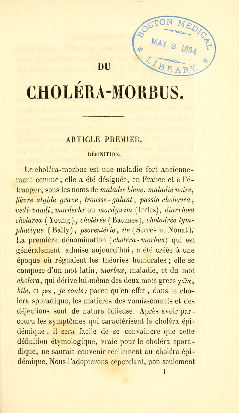 CH0LÉRA-5I0RBUS ARTICLE PREMIER. DÉFINITION. Le choléra-morbas est une maladie fort ancienne- ment connue; elle a été désignée, en France et à l'é- tranger, sous les noms de maladie bleue, maladie noire, fièvre algide grave ^ trousse- galant, passio cholerica, vedi-vandi^ mordechi ou mordyxim (Indes), diarrhœa cholarea (Young), cholérée (Baumes), choladrée lym- phatique (Bally), psorenterie, ite (Serres et Nonat). La première dénomination [choléra-morhus) qui est généralement admise aujourd'hui, a été créée à une époque où régnaient les théories humorales ; elle se compose d'un mot latin, morhus, maladie, et du mot choiera, qui dérive lui-même des deux mots grecs yoXri, bile, et pcw, je coule; parce qu'en effet, dans le cho- léra sporadique, les matières des vomissements et des déjections sont de nature bilieuse. Après avoir par- couru les symptômes qui caractérisent le choléra épi- démique , il sera facile de se convaiiicre que cette définition étymologique, vraie pour le choléra spora- dique, ne saurait convenir réellement au choléra épi- démique. Nous l'adopterons cependant, non seulement