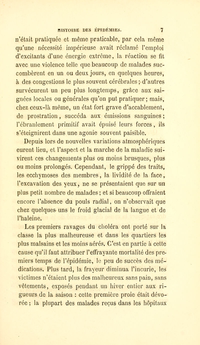 n'était pratiquée et même praticable, par cela même qu\me nécessité impérieuse avait réclamé l'emploi d'excitants d'une énergie extrême, la réaction se fit avec une violence telle que beaucoup de malades suc- combèrent en un ou deux jours, en quelques heures, à des congestions le plus souvent cérébrales ;-d'autres survécurent un peu plus longtemps, grâce aux sai- gnées locales ou générales qu'on put pratiquer ; mais, chez ceux-là même, un état fort grave d'accablement, de prostration, succéda aux émissions sanguines ; l'ébranlement primitif avait épuisé leurs forces , ils s'éteignirent dans une agonie souvent paisible. Depuis lors de nouvelles variations atmosphériques eurent lieu, et l'aspect et la marche de la maladie sui- virent ces changements plus ou moins brusques, plus ou moins prolongés. Cependant, le grippé des traits, les ecchymoses des membres, la lividité de la face, l'excavation des yeux, ne se présentaient que sur un plus petit nombre de malades ; et si beaucoup offraient encore l'absence du pouls radial, on n'observait que chez quelques uns le froid glacial de la langue et de l'haleine. Les premiers ravages du choléra ont porté sur la classe la plus malheureuse et dans les quartiers les plus malsains et les moins aérés. C'est en partie à cette cause qu'il faut attribuer l'effrayante mortalité des pre- miers temps de l'épidémie, le peu de succès des mé- dications. Plus tard, la frayeur diminua l'incurie, les victimes n'étaient plus des malheureux sans pain, sans vêtements, exposés pendant un hiver entier aux ri- gueurs de la saison : cette première proie était dévo- rée ; la plupart des malades reçus dans les hôpitaux