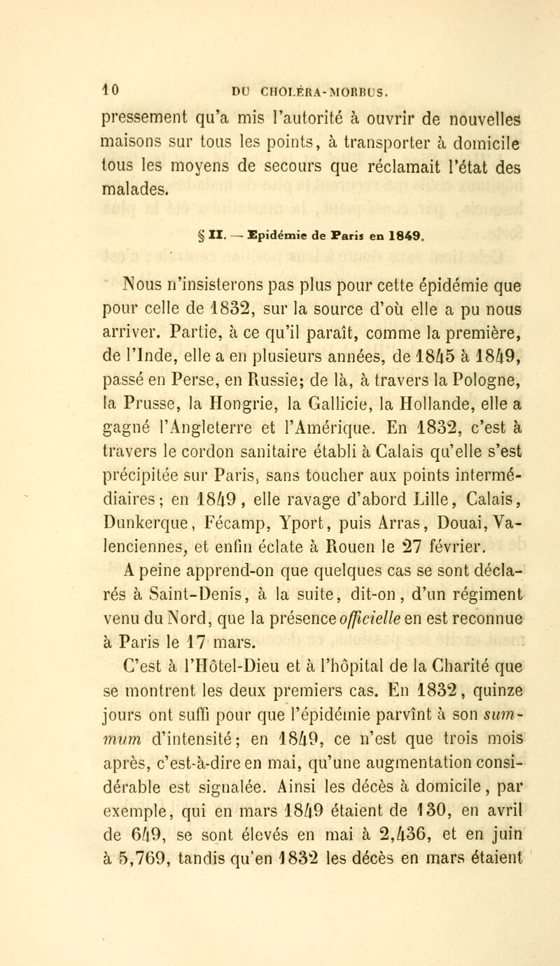 pressement qu'a mis Tautonté à ouvrir de nouvelles maisons sur tous les points, à transporter à domicile tous les moyens de secours que réclamait l'état des malades. § II. — Epidémie de Paris en 1849. Nous n'insisterons pas plus pour cette épidémie que pour celle de 1832, sur la source d'où elle a pu nous arriver. Partie, à ce qu'il paraît, comme la première, de l'Inde, elle a en plusieurs années, de 1845 à 1849, passé en Perse, en Piussie; de là, à travers la Pologne, la Prusse, la Hongrie, la Gallicie, la Hollande, elle a gagné l'Angleterre et l'Amérique. En 1832, c'est à travers le cordon sanitaire établi à Calais qu'elle s'est précipitée sur Paris, sans toucher aux points intermé- diaires ; en 1849, elle ravage d'abord Lille, Calais, Dunkerque, Fécamp, Yport, puis Arras, Douai, Va- lenciennes, et enfin éclate à Piouen le 27 février. A peine apprend-on que quelques cas se sont décla- rés à Saint-Denis, à la suite, dit-on, d'un régiment venu du Nord, que la ipvésence officielle en est reconnue à Paris le 17 mars. C'est à l'Hôtel-Dieu et à l'hôpital de la Charité que se montrent les deux premiers cas. En 1832, quinze jours ont suffi pour que l'épidémie parvînt à son sum- mum d'intensité; en 1849, ce n'est que trois mois après, c'est-à-dire en mai, qu'une augmentation consi- dérable est signalée. Ainsi les décès à domicile, par exemple, qui en mars 1849 étaient de 130, en avril de 649, se sont élevés en mai à 2,436, et en juin à e5,769, tandis qu'en 1832 les décès en mars étaient