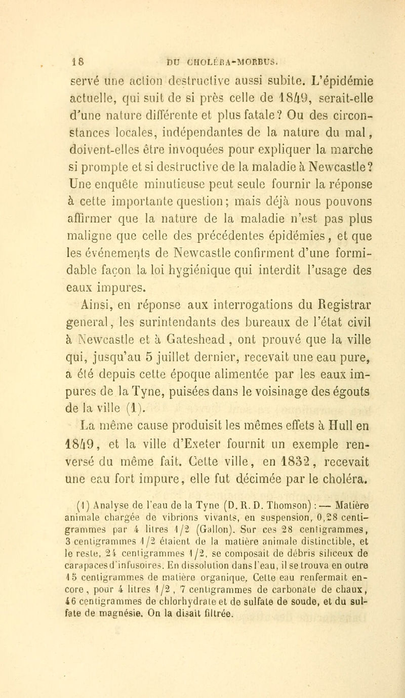 serve une action destruclive aussi subite. L'épidémie actuelle, qui suit de si près celle de 1849, serait-elle d'une nature diiïérente et plus fatale? Ou des circon- stances locales, indépendantes de la nature du mal, doivent-elles être invoquées pour expliquer la marche si prompte et si destructive de la maladie à Newcastle? Une enquête minutieuse peut seule fournir la réponse à cette importante question; mais déjà nous pouvons affirmer que la nature de la maladie n'est pas plus maligne que celle des précédentes épidémies, et que les événements de Newcastle confirment d'une formi- dable façon la loi hygiénique qui interdit l'usage des eaux impures. Ainsi, en réponse aux interrogations du Registrar gênerai, les surintendants des bureaux de l'état civil à Newcastle et à Gateshead, ont prouvé que la ville qui, jusqu'au 5 juillet dernier, recevait une eau pure, a é(é depuis cette époque alimentée par les eaux im- pures de la Tyne, puisées dans le voisinage des égouts de la ville (1). La même cause produisit les mêmes effets à Hull en 18/i9, et la ville d'Exeter fournit un exemple ren- versé du même fait. Cette ville, en 1832, recevait une eau fort impure, elle fut décimée par le choléra. (1 ) Analyse de l'eau de la Tyne (D. R. D. Thomson) : — Matière animale chargée de vibrions vivants, en suspension,- 0,28 centi- grammes par 4 lilres 1/2 (Gallon). Sur ces 28 centigrammes, 3 centigrammes 1/2 étaient de la matière animale distinctible, et le reste, 2i centigrammes 1/2, se composait de débris siliceux de carapacesd'infusoires. Eu dissolution dansl'eau, il se trouva en outre 4 5 cenligramm.es de matière organique. Cette eau renfermait en- core, pour 4 litres i/2 , 7 centigrammes de carbonate de chaux, 46 centigrammes de chlorhydrate et de sulfate de soude, et du sul- fate de magnésie. On la disait filtrée.