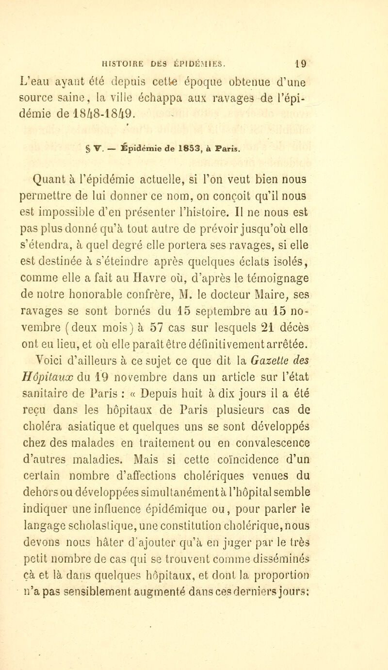 L'eau ayant été depuis cette époque obtenue d'une source saine, la ville échappa aux ravages de l'épi- démie de 18/i8-l849. § V. — Épidémie de 1853, à Paris. Quant à l'épidémie actuelle, si Ton veut bien nous permettre de lui donner ce nom, on conçoit qu'il nous est impossible d'en présenter l'histoire. Il ne nous est pas plus donné qu'à tout autre de prévoir jusqu'où elle s'étendra, à quel degré elle portera ses ravages, si elle est destinée à s'éteindre après quelques éclats isolés^ comme elle a fait au Havre où, d'après le témoignage de notre honorable confrère, M. le docteur Maire^ ses ravages se sont bornés du 15 septembre au 15 no- vembre (deux mois) à 57 cas sur lesquels 21 décès ont eu lieu, et où elle paraît être définitivement arrêtée. Voici d'ailleurs à ce sujet ce que dit la Gazette des Hôpitaux du 19 novembre dans un article sur l'état sanitaire de Paris : « Depuis huit à dix jours il a été reçu dans les hôpitaux de Paris plusieurs cas de choléra asiatique et quelques uns se sont développés chez des malades en traitement ou en convalescence d'autres maladies. Mais si cette coïncidence d'un certain nombre d'affections cholériques venues du dehors ou développées simultanément à l'hôpital semble indiquer une influence épidémique ou, pour parler le langage scholastique, une constitution cholérique,nous devons nous hâter d'ajouter qu'à en juger par le très petit nombre de cas qui se trouvent comme disséminés çà et là dans quelques hôpitaux, et dont la proportion ' n'a pas sensiblement augmenté dans ces derniers jours:
