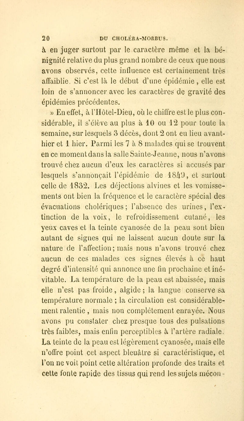 à en juger surtout par le caractère même et la bé- nignité relative du plus grand nombre de ceux que nous avons observés, cette influence est certainement très affaiblie. Si c'est là le début d'une épidémie, elle est loin de s'annoncer avec les caractères de gravité des épidémies précédentes. » En effet, à l'IIôtel-Dieu, où le chiffre est le plus con- sidérable, il s'élève au plus h 10 ou 12 pour toute la semaine, sur lesquels o décès, dont 2 ont eu lieu avant- hier et 1 hier. Parmi les 7 à 8 malades qui se trouvent en ce momentdansla salle Sainte-Jeanne, nous n'avons trouvé chez aucun d'eux les caractères si accusés par lesquels s'annonçait l'épidémie de 1849, et surtout celle de 1832. Les déjections alvines et les vomisse- ments ont bien la fréquence et le caractère spécial des évacuations cholériques; l'absence des urines, l'ex- tinction de la voix, le refroidissement cutané, les yeux caves et la teinte cyanosée de la peau sont bien autant de signes qui ne laissent aucun doute sur la nature de l'affection; mais nous n'avons trouvé chez aucun de ces malades ces signes élevés à ce haut degré d'intensité qui annonce une fin prochaine et iné- vitable. La température de la peau est abaissée, mais elle n'est pas froide, algide ; la langue conserve sa température normale ; la circulation est considérable- ment ralentie , mais non complètement enrayée. Nous avons pu constater chez presque tous des pulsations très faibles, mais enfin perceptibles à l'artère radiale. La teinte de la peau est légèrement cyanosée, mais elle n'offre point cet aspect bleuâtre si caractéristique, et l'on ne voit point cette altération profonde des traits et cette fonte rapide des tissus qui rend les sujets mécon •