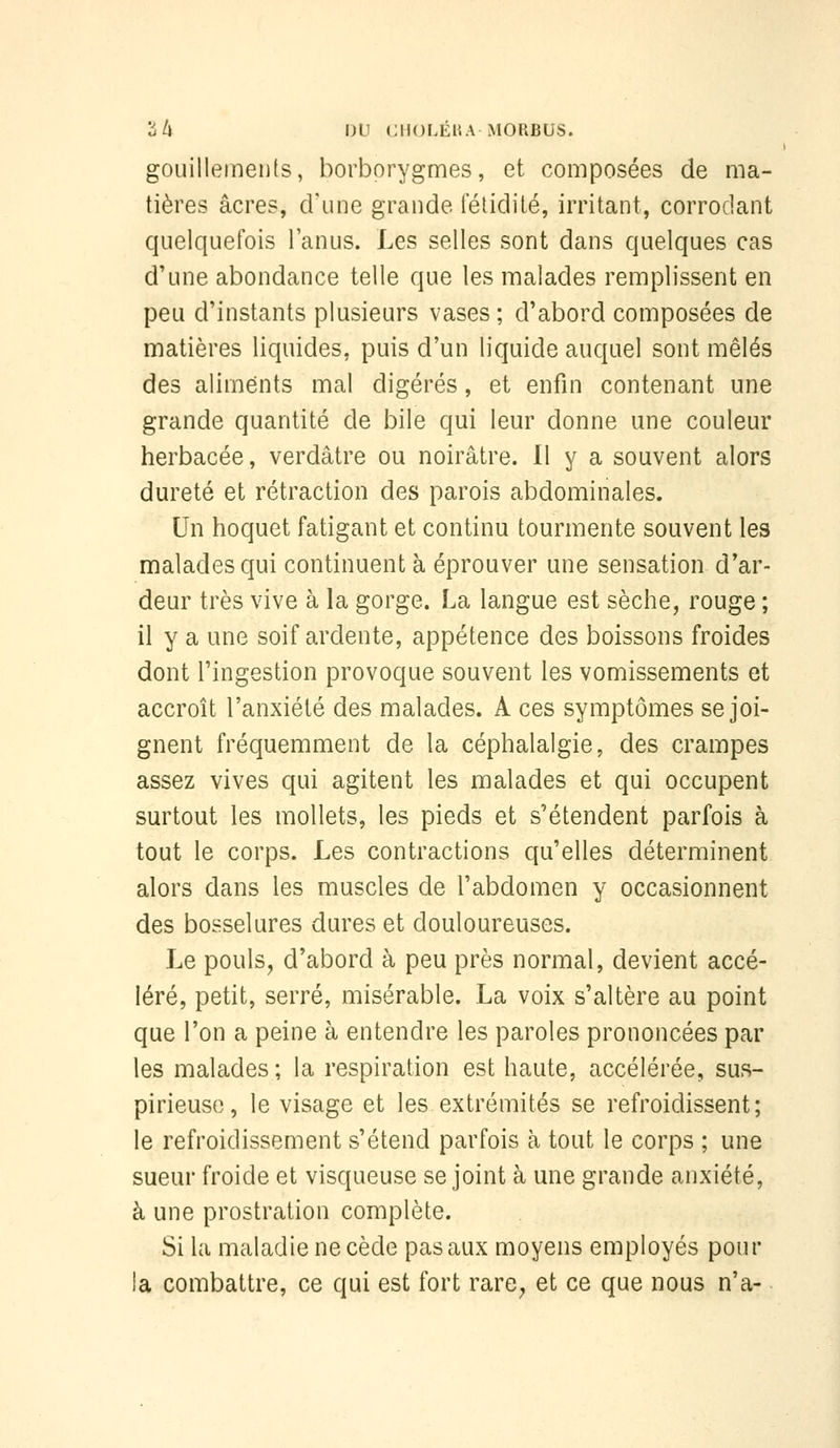 gouillements, borborygmes, et composées de ma- tières acres, crime grande lelidiié, irritant, corrodant quelquefois l'anus. Les selles sont dans quelques cas d'une abondance telle que les malades remplissent en peu d'instants plusieurs vases; d'abord composées de matières liquides, puis d'un liquide auquel sont mêlés des aliments mal digérés, et enfin contenant une grande quantité de bile qui leur donne une couleur herbacée, verdâtre ou noirâtre. 11 y a souvent alors dureté et rétraction des parois abdominales. Un hoquet fatigant et continu tourmente souvent les malades qui continuent à éprouver une sensation d'ar- deur très vive à la gorge. La langue est sèche, rouge ; il y a une soif ardente, appétence des boissons froides dont l'ingestion provoque souvent les vomissements et accroît l'anxiété des malades. A ces symptômes se joi- gnent fréquemment de la céphalalgie, des crampes assez vives qui agitent les malades et qui occupent surtout les mollets, les pieds et s'étendent parfois à tout le corps. Les contractions qu'elles déterminent alors dans les muscles de l'abdomen y occasionnent des bosselures dures et douloureuses. Le pouls, d'abord à peu près normal, devient accé- léré, petit, serré, misérable. La voix s'altère au point que l'on a peine à entendre les paroles prononcées par les malades ; la respiration est haute, accélérée, sus- pirieuso, le visage et les extrémités se refroidissent; le refroidissement s'étend parfois à tout le corps ; une sueur froide et visqueuse se joint à une grande anxiété, à une prostration complète. Si la maladie ne cède pas aux moyens employés pour la combattre, ce qui est fort rare^ et ce que nous n'a-