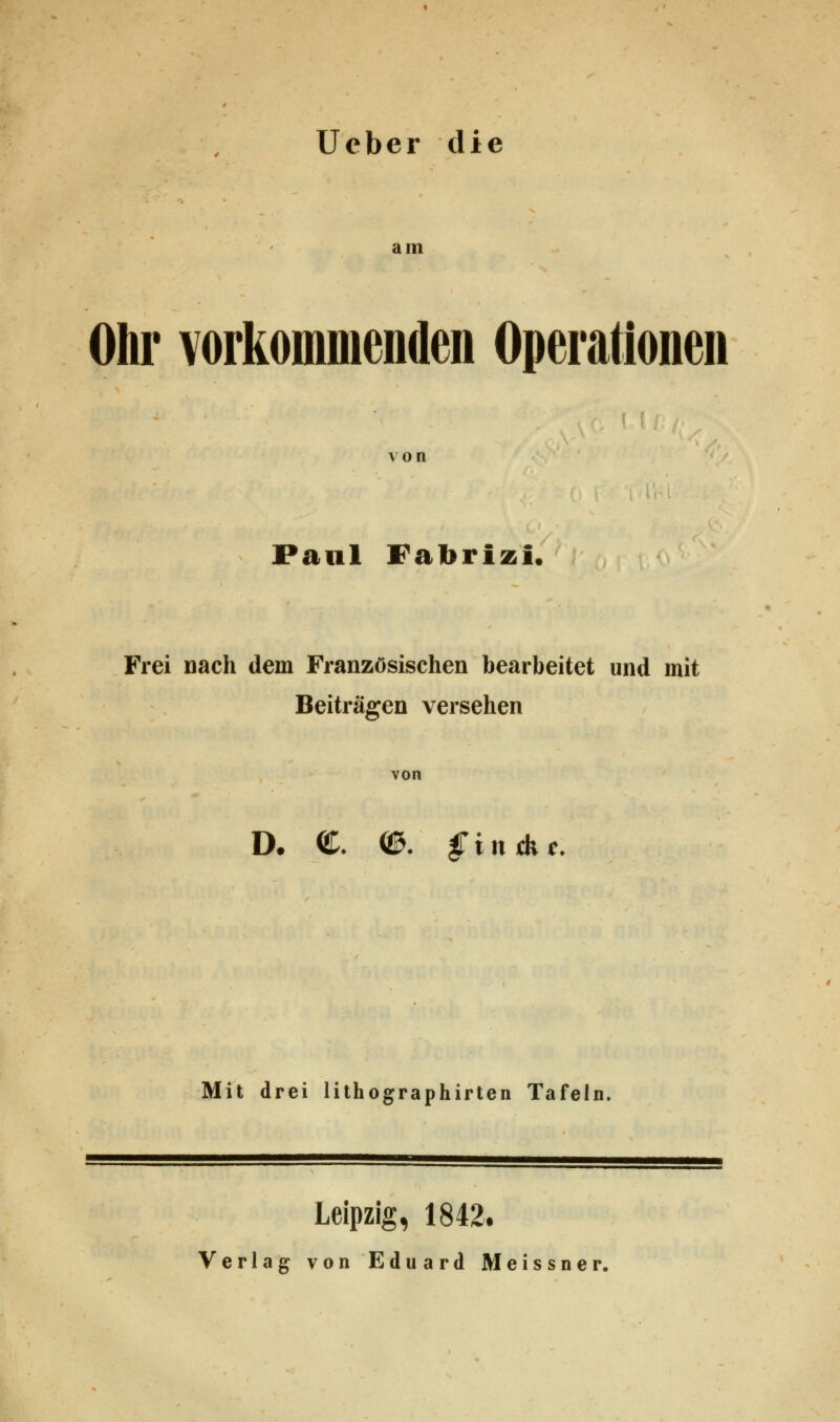 Ucber die am Ohr vorkommenden Operationen von Paul Fabrizi, Frei nach dem Französischen bearbeitet und mit Beiträgen versehen von D. €. (3. gintke. Mit drei lithographirten Tafeln. Leipzig, 1842. Verlag von Eduard Meissner.