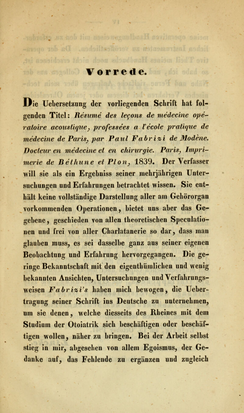 Vorrede. Die Uebersetzung der vorliegenden Schrift hat fol- genden Titel: Resume des lecons de medecine ope- raloire acouslique, professees a Vecole pralique de medecine de Paris, par Paul Fabri%i de Modene. Docleur en medecine et en Chirurgie. Paris, Impri- merie de Beihune ei Plön, 1839. Der Verfasser will sie als ein Ergebniss seiner mehrjährigen Unter- suchungen und Erfahrungen betrachtet wissen. Sie ent- hält keine vollständige Darstellung aller am Gehörorgan vorkommenden Operationen, bietet uns aber das Ge- gebene , geschieden von allen theoretischen Speculatio- nen und frei von aller Charlatanerie so dar, dass man glauben muss, es sei dasselbe ganz aus seiner eigenen Beobachtung und Erfahrung hervorgegangen. Die ge- ringe Bekanntschaft mit den eigenthümlichen und wenig bekannten Ansichten, Untersuchungen und Verfahrungs- weisen Fabri%Vs haben mich bewogen, die Ueber- tragung seiner Schrift ins Deutsche zu unternehmen, um sie denen, welche diesseits des Rheines mit dem Studium der Otoiatrik sich beschäftigen oder beschäf- tigen wollen, näher zu bringen. Bei der Arbeit selbst stieg in mir, abgesehen von allem Egoismus, der Ge- danke auf, das Fehlende zu ergänzen und zugleich