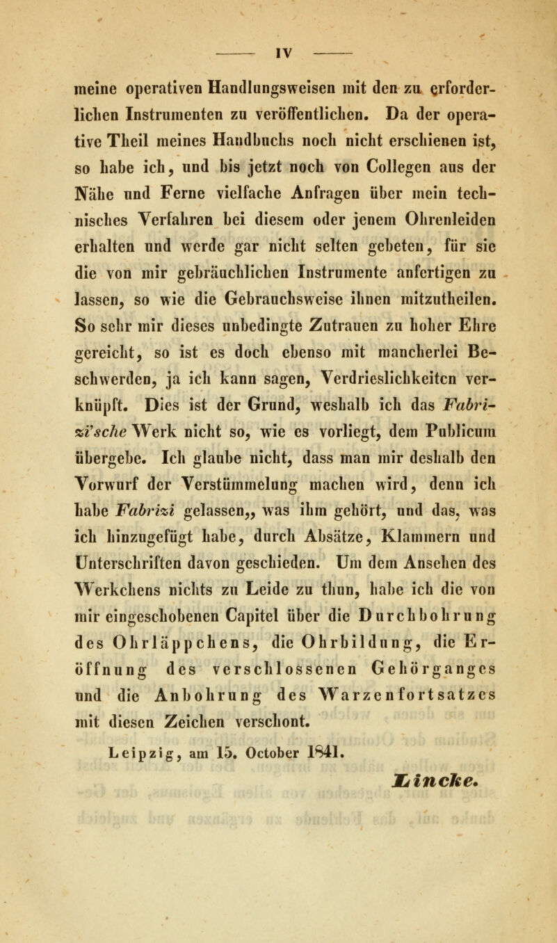 meine operativen Handlungsweisen mit den zu erforder- lichen Instrumenten zu veröffentlichen. Da der opera- tive Theil meines Handbuchs noch nicht erschienen ist, so habe ich, und bis jetzt noch von Collegen aus der Nähe und Ferne vielfache Anfragen über mein tech- nisches Verfahren bei diesem oder jenem Ohrenleiden erhalten und werde gar nicht selten gebeten, für sie die von mir gehräuchlichen Instrumente anfertigen zu lassen, so wie die Gebrauchsweise ihnen mitzutheilen. So sehr mir dieses unbedingte Zutrauen zu hoher Ehre gereicht, so ist es doch ebenso mit mancherlei Be- schwerden, ja ich kann sagen, Verdrießlichkeiten ver- knüpft. Dies ist der Grund, weshalb ich das Fabri- %Vsche Werk nicht so, wie es vorliegt, dem Publicum übergebe. Ich glaube nicht, dass man mir deshalb den Vorwurf der Verstümmelung machen wird, denn ich habe Fabrizi gelassen,, was ihm gehört, und das, was ich hinzugefügt habe, durch Absätze, Klammern und Unterschriften davon geschieden. Um dem Ansehen des Werkchens nichts zu Leide zu thun, habe ich die von mir eingeschobenen Capitel über die Durchbohrung des Ohrläppchens, die Ohrbildnng, die Er- öffnung des verschlossenen Gehörganges und die Anhohrung des Warzenfortsatzes mit diesen Zeichen verschont. Leipzig, am 15. October 1041. Idincke.