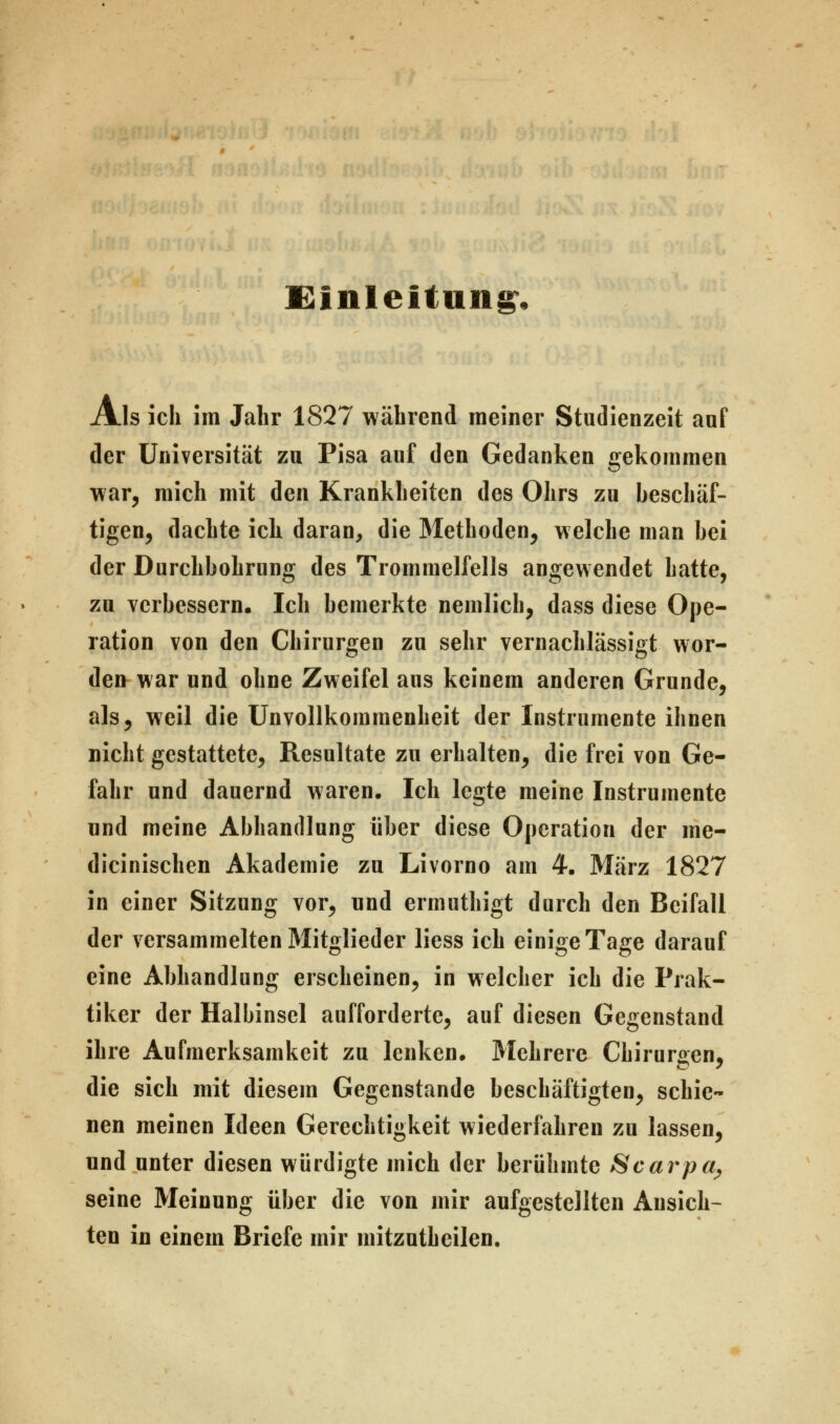 Einleitung, Als ich im Jahr 1827 während meiner Studienzeit auf der Universität zu Pisa auf den Gedanken gekommen war, mich mit den Krankheiten des Ohrs zu beschäf- tigen, dachte ich daran, die Methoden, welche man bei der Durchbohrung des Trommelfells angewendet hatte, zu verbessern. Ich bemerkte nemlich, dass diese Ope- ration von den Chirurgen zu sehr vernachlässigt wor- den war und ohne Zweifel aus keinem anderen Grunde, als, weil die Unvollkommenheit der Instrumente ihnen nicht gestattete, Resultate zu erhalten, die frei von Ge- fahr und dauernd waren. Ich legte meine Instrumente und meine Abhandlung über diese Operation der me- dizinischen Akademie zu Livorno am 4. März 1827 in einer Sitzung vor, und ermuthigt durch den Beifall der versammelten Mitglieder liess ich einige Tage darauf eine Abhandlung erscheinen, in welcher ich die Prak- tiker der Halbinsel aufforderte, auf diesen Gegenstand ihre Aufmerksamkeit zu lenken. Mehrere Chirurgen, die sich mit diesem Gegenstande beschäftigten, schie- nen meinen Ideen Gerechtigkeit wiederfahren zu lassen, und unter diesen würdigte mich der berühmte Scarpa^ seine Meinung über die von mir aufgestellten Ansich- ten in einem Briefe mir initzutheilen.