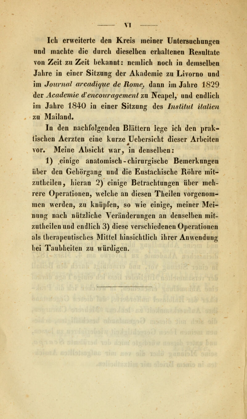 Ich erweiterte den Kreis meiner Untersuchungen und machte die durch dieselben erhaltenen Resultate von Zeit zu Zeit bekannt: nemlich noch in demselben Jahre in einer Sitzung der Akademie zu Livorno und im Journal arcadique de Rome^ dann im Jahre 1829 der Academie d'encouragemenl zu Neapel, und endlich im Jahre 1840 in einer Sitzung des Institut Italien zu Mailand. In den nachfolgenden Blättern lege ich den prak- tischen Aerzten eine kurze Uebersicht dieser Arbeiten vor. Meine Absicht war, in denselhen: 1) einige anatomisch-chirurgische Bemerkungen über den Gehörgang und die Eustachische Röhre mit- zutheilen, hieran 2) einige Betrachtungen über meh- rere Operationen, welche an diesen Theilen vorgenom- men werden, zu knüpfen, so wie einige, meiner Mei- nung nach nützliche Veränderungen an denselben mit- zutheilenund endlich 3) diese verschiedenen Operationen als therapeutisches Mittel hinsichtlich ihrer Anwendung bei Taubheiten zu würdigen.